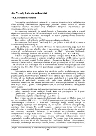 „Projekt współfinansowany ze środków Europejskiego Funduszu Społecznego”
44
4.6. Metody badania osobowości
4.6.1. Materiał nauczania
Poszczególne metody badania osobowości są oparte na róŜnych teoriach, badają bowiem
róŜne wymiary funkcjonowania psychicznego jednostki. Metody słuŜące do badania
osobowości stanowią zasadniczo dwie podstawowe kategorie: kwestionariusze czy
inwentarze osobowości oraz testy.
Kwestionariusz osobowości to metoda badania, wykorzystująca sam opis w postaci
odpowiedzi osoby badanej na zbiór standardowych pytań, stwierdzeń lub jednowyrazowych
określeń. Dostarcza on wyników ilościowych. W Polsce popularyzatorem inwentarzy
osobowości był m.in. M. Choynowski.
Testy moŜemy podzielić m.in. na obiektywne, projekcyjne, selekcyjne.
Kwestionariusz Osobowości Zawodowej SHL jest jednym z najczęściej uŜywanych
kwestionariuszy osobowości [18].
Testy obiektywne – osoba badana odpowiada na wystandaryzowaną grupę pytań lub
opinii. Niektóre testy mają charakter skali z wymuszonym wyborem. Jeden z najczęściej
uŜywanych psychologicznych testów osobowości to MMPI (Minnesota Multiphasic
Personality Inventory). Autorami testu MMPI są: S. R. Hathaway oraz J. Ch. McKinley.
W Polsce szczególną popularność zyskała adaptacja testu pod nazwą WISKAD-MMPI.
Obecnie powszechnie dostępną w kraju jest kompletna wersja testu MMPI z opracowanymi
normami dla populacji polskiej. Spotkać moŜna trzy formy testu: kartkowa (550 stwierdzeń),
zeszytowa (566 stwierdzeń) oraz magnetofonowa. W praktyce stosuje się teŜ skrócone wersje.
Test zawiera 10 skal klinicznych oraz 4 skale kontrolne. Ponadto stosuje się jeszcze skale
dodatkowe oraz tzw. skale treściowe, pozwalające szczegółowiej interpretować uzyskany
materiał.
Bezpośrednim celem tego badania jest określenie profilu psychologicznego osoby
badanej, który z kolei stanowi podstawę do formułowania osobowościowej diagnozy
psychologicznej. Interpretacja testu dodatkowo moŜe odnosić się do bardziej szczegółowych
kwestii, jak np. tendencje samobójcze, problem identyfikacji z własną płcią, źródło
czynnościowych dolegliwości somatycznych, naduŜywanie alkoholu, tendencje do
stosowania narkotyków jako sposobu radzenia sobie z własnymi problemami, itp. Badanie
trwa zwykle około 2 godzin. Metoda przeznaczona jest dla osób dorosłych. Istnieją róŜne
formy badania:
– badany otrzymuje ankietę ze stwierdzeniami, zaopatrzoną w arkusz odpowiedzi,
– badany otrzymuje zestaw osobnych kartek, które ma posegregować na 3 grupy
(„prawdziwe”, „fałszywe”, „nie potrafię odpowiedzieć”),
– korzystanie z programu komputerowego [33, s. 509-511].
Testy projekcyjne- nie ma precyzyjnie określonych odpowiedzi, przykładem mogą być
np.: testy rysunkowe [34, s. 499; 29, s. 509-516]. przykładem tego typu testów jest Test Plam
Atramentowych Rorschacha. H. Rorschach, konstruując swoją, metodę załoŜył, Ŝe
spostrzegający organizuje świat zewnętrzny tak, by wyrazić i zaspokoić swoje potrzeby,
rozwiązać stany napięcia. Na sposób widzenia i organizowania świata wpływają teŜ
doświadczenia z przeszłości. Skonstruowana przez H. Rorschacha metoda pozwala na ocenę
tak rozumianej osobowości badanego, ze szczególnym uwzględnieniem sposobów
interpretowania róŜnego typu faktów i zdarzeń i włączania ich do własnego zakresu
doświadczeń. MoŜna równieŜ wyciągać wnioski dotyczące funkcjonowania osoby
w sytuacjach kontaktu z określonymi sytuacjami. Za pomocą tego testu uzyskuje się
informacje dotyczące takich sfer badanego jak: inteligencja, kultura, zainteresowania,
introwersja, ekstrawersja, poziom lęku, realizm, ambicja, zdolności do racjonalnego myślenia,
 