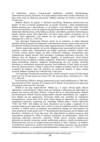 „Projekt współfinansowany ze środków Europejskiego Funduszu Społecznego”
45
do uogólniania, syntezy, rozwiązywania problemów, myślenia abstrakcyjnego,
zainteresowania karierą zawodową. W wyniku badania moŜna takŜe uzyskać informacje, czy
dana osoba cierpi na zaburzenia psychiczne. Badanie wykonuje się zwykle u osób powyŜej
14 roku Ŝycia.
Badanie odbywa się jedynie w obecności psychologa. Badanemu prezentowane jest
kolejno 10 kart, na których przedstawione są rysunki stworzone z plam atramentowych.
Badany proszony jest o opowiedzenie, co na kaŜdym z tych obrazków widzi. Niezwykle
waŜne jest zastrzeŜenie, Ŝe nie ma odgórnie przyjętych prawidłowych odpowiedzi – wszystkie
odpowiedzi udzielane przez osobę badaną są słuszne i prawidłowe, poniewaŜ reprezentują jej
sposób widzenia świata. Ilość odpowiedzi, ich zakres zaleŜy jedynie od pacjenta; nie ma
„dobrej” ilości odpowiedzi. Czas badania nie jest ograniczony i zaleŜy wyłącznie od
badanego [34, s. 502; 33, s. 509-516].
Test Apercepcji Tematycznej Murraya opiera się na załoŜeniu, Ŝe ludzie dokonują
projekcji własnych potrzeb na interpretacje wieloznacznych sytuacji, nawet wtedy jeśli nie są
tych potrzeb świadomi. Potrzeby jednej osoby mogą pozostawać w konflikcie wobec siebie.
Analiza wypowiedzi pacjenta ma na celu zdiagnozowanie poszczególnych potrzeb i ich
natęŜenia u danej osoby. Najistotniejsze jest jednak znalezienie związków między nimi:
w wyniku syntezy danych buduje się obraz osobowości badanego, przedstawiany jako
zorganizowane zespoły potrzeb, które powodują i wyjaśniają zachowanie człowieka. Test
Murraya słuŜy do diagnozy i interpretacji napędów, sił psychicznych, wśród których
wymienia emocje, kompleksy, konflikty, pragnienia. WaŜną rolę w regulowaniu zachowania
pełnią nieświadome tendencje. Zadaniem interpretującego test jest wydobyć określone
informacje ze swobodnych wypowiedzi pacjenta. Autor podkreśla, Ŝe duŜy wpływ na wyniki
testu ma sytuacja Ŝyciowa, w jakiej w danej chwili znajduje się badany, stąd teŜ TAT słuŜy
w zasadzie do diagnozy tego, jak przejawia się osobowość pacjenta w danej sytuacji
Ŝyciowej. Badanie wykonuje się u osób powyŜej 3 roku Ŝycia.
Test Apercepcji Tematycznej stosowany jest w dwóch wersjach: wersja CAT dla małych
dzieci (od 3 do 10 roku Ŝycia) oraz wersja TAT, dla starszych dzieci i dorosłych [34, s. 500;
33, s. 509-516].
Kwestionariusz EPQ-R w obecnej, poprawionej wersji został opublikowany w 1985 roku.
Jego autorami są S.B.G. Eysenck, H.J. Eysenck oraz P. Barrett. Kwestionariusz ten oparty jest
na koncepcji osobowości H.J. Eysencka.
EPQ-R to test typu "papier-ołówek". Składa się z 3 części: arkusza pytań, arkusza
odpowiedzi i czterech kluczy. Arkusz pytań ma instrukcję z informacją, jak odpowiadać na
pytania oraz zawiera 100 pytań. Pytania z róŜnych skal są ze sobą przemieszane. Badanie
kwestionariuszem EPQ-R moŜemy przeprowadzić zarówno indywidualnie jak i grupowo.
Czas badania nie jest ograniczony. PrzewaŜnie średni czas, potrzebny na wypełnienie
kwestionariusza, wynosi około 20-25 minut. Osoby badane po zapoznaniu się z instrukcją,
uzupełnieniu metryczki, wypełniają test, zakreślając kółkiem jedną z dwóch odpowiedzi
"TAK" lub "NIE". Jeśli badany nie moŜe zdecydować się na Ŝadną z podanych, bo na
przykład Ŝadna mu nie odpowiada, musi wybrać tę, która jest najbliŜsza prawdy. Obliczanie
wyników: w EPQ-R uŜywa się punktacji zero-jedynkowej, dlatego teŜ suma punktów nie
moŜe przekroczyć liczby pytań, czyli "n". Kwestionariusz przeznaczony jest do badania osób
dorosłych i młodzieŜy od 16-go roku Ŝycia. Aby odpowiedzieć na pytania wystarczy mieć
wykształcenie podstawowe. Skala N odróŜnia neurotyków od nieneurotyków. Skale N+P
odróŜniają zaburzenia nerwicowe i psychozy. Dzięki testowi moŜemy diagnozować
skłonności do choroby wieńcowej, zawału, nadciśnienia, cukrzycy, chorób nowotworowych.
Wykorzystywany jest teŜ do prognozowania powodzenia w nauce szkolnej i na studiach,
w poradnictwie zawodowym, wyboru i powodzeń w dyscyplinie sportowej, oraz do ustalenia
zmienności nastrojów i w poradnictwie przedmałŜeńskim i rodzinnym. [11, s. 370-373; 16]
 