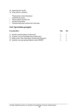 „Projekt współfinansowany ze środków Europejskiego Funduszu Społecznego”
47
4) zaprezentować wynik,
5) wziąć udział w dyskusji.
WyposaŜenie stanowiska pracy:
−−−− poradnik dla ucznia,
−−−− arkusz papieru formatu A4,
−−−− przybory do pisania,
−−−− literatura dotycząca osobowości człowieka.
4.6.4. Sprawdzian postępów
Czy potrafisz: Tak Nie
1) określić metody badania osobowości? □ □
2) wyjaśnić, na czym polegają testy projekcyjne? □ □
3) podać cechy Testu Apercepcji Tematycznej Murraya? □ □
4) wyjaśnić, na czym polega badanie testem MMPI? □ □
 