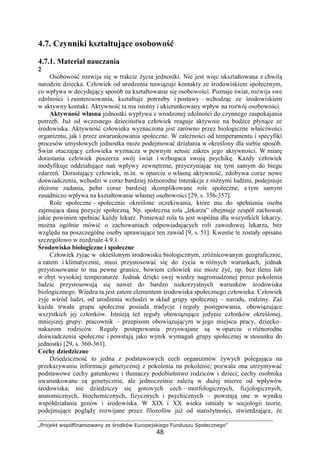 „Projekt współfinansowany ze środków Europejskiego Funduszu Społecznego”
48
4.7. Czynniki kształtujące osobowość
4.7.1. Materiał nauczania
2
Osobowość rozwija się w trakcie Ŝycia jednostki. Nie jest więc ukształtowana z chwilą
narodzin dziecka. Człowiek od urodzenia nawiązuje kontakty ze środowiskiem społecznym,
co wpływa w decydujący sposób na kształtowanie się osobowości. Poznaje świat, rozwija swe
zdolności i zainteresowania, kształtuje potrzeby i postawy – wchodząc ze środowiskiem
w aktywny kontakt. Aktywność ta ma istotny i ukierunkowany wpływ na rozwój osobowości.
Aktywność własna jednostki wypływa z wrodzonej zdolności do czynnego zaspokajania
potrzeb. JuŜ od wczesnego dzieciństwa człowiek reaguje aktywnie na bodźce płynące ze
środowiska. Aktywność człowieka wyznaczona jest zarówno przez biologiczne właściwości
organizmu, jak i przez uwarunkowania społeczne. W zaleŜności od temperamentu i specyfiki
procesów umysłowych jednostka moŜe podejmować działania w określony dla siebie sposób.
Świat otaczający człowieka wyznacza w pewnym sensie zakres jego aktywności. W miarę
dorastania człowiek poszerza swój świat i wzbogaca swoją psychikę. KaŜdy człowiek
modyfikuje oddziałujące nań wpływy zewnętrzne, przyczyniając się tym samym do biegu
zdarzeń. Dorastający człowiek, m.in. w oparciu o własną aktywność, zdobywa coraz nowe
doświadczenia, wchodzi w coraz bardziej róŜnorodne interakcje z róŜnymi ludźmi, podejmuje
złoŜone zadania, pełni coraz bardziej skomplikowane role społeczne, a tym samym
zasadniczo wpływa na kształtowanie własnej osobowości [29, s. 356-357].
Role społeczne – społecznie określone oczekiwania, które ma do spełnienia osoba
zajmująca daną pozycje społeczną. Np. społeczna rola „lekarza” obejmuje zespół zachowań
jakie powinien spełniać kaŜdy lekarz. PoniewaŜ rola ta jest wspólna dla wszystkich lekarzy,
moŜna ogólnie mówić o zachowaniach odpowiadających roli zawodowej lekarza, bez
względu na poszczególne osoby uprawiające ten zawód [9, s. 51]. Kwestie te zostały opisane
szczegółowo w rozdziale 4.9.1.
Środowisko biologiczne i społeczne
Człowiek Ŝyjąc w określonym środowisku biologicznym, zróŜnicowanym geograficznie,
a zatem i klimatycznie, musi przystosować się do Ŝycia w róŜnych warunkach, jednak
przystosowanie to ma pewne granice, bowiem człowiek nie moŜe Ŝyć, np. bez tlenu lub
w zbyt wysokiej temperaturze. Jednak dzięki swej wiedzy nagromadzonej przez pokolenia
ludzie przystosowują się nawet do bardzo niekorzystnych warunków środowiska
biologicznego. Wiedza ta jest zatem elementem środowiska społecznego człowieka. Człowiek
Ŝyje wśród ludzi, od urodzenia wchodzi w skład grupy społecznej – narodu, rodziny. Zaś
kaŜda trwała grupa społeczna posiada tradycje i reguły postępowania, obowiązujące
wszystkich jej członków. Istnieją teŜ reguły obowiązujące jedynie członków określonej,
mniejszej grupy: pracownik – przepisom obowiązującym w jego miejscu pracy, dziecko–
nakazom rodziców. Reguły postępowania przyswajane są w oparciu o róŜnorodne
doświadczenia społeczne i powstają jako wynik wymagań grupy społecznej w stosunku do
jednostki [29, s. 360-361].
Cechy dziedziczne
Dziedziczność to jedna z podstawowych cech organizmów Ŝywych polegająca na
przekazywaniu informacji genetycznej z pokolenia na pokolenie; pozwala ona utrzymywać
podstawowe cechy gatunkowe i tłumaczy podobieństwo rodziców i dzieci; cechy osobnika
uwarunkowane są genetycznie, ale jednocześnie zaleŜą w duŜej mierze od wpływów
środowiska; nie dziedziczy się gotowych cech – morfologicznych, fizjologicznych,
anatomicznych, biochemicznych, fizycznych i psychicznych – powstają one w wyniku
współdziałania genów i środowiska. W XIX i XX wieku istniały w socjologii teorie,
podejmujące poglądy rozwijane przez filozofów juŜ od staroŜytności, stwierdzające, Ŝe
 