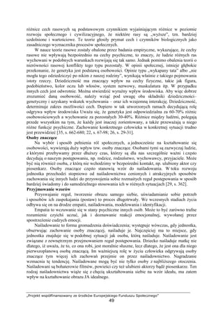 „Projekt współfinansowany ze środków Europejskiego Funduszu Społecznego”
49
róŜnice cech rasowych są podstawowym czynnikiem wyjaśniającym róŜnice w poziomie
rozwoju społecznego i cywilizacyjnego, Ŝe niektóre rasy są „wyŜsze”, tzn. bardziej
uzdolnione i wartościowe. Te teorie głosiły prymat cech i czynników biologicznych jako
zasadniczego wyznacznika procesów społecznych.
W nauce teorie rasowe zostały obalone przez badania empiryczne, wykazujące, Ŝe cechy
rasowe nie wpływają bezpośrednio na cechy psychiczne, to znaczy, Ŝe ludzie róŜnych ras
wychowani w podobnych warunkach rozwijają się tak samo. Jednak pomimo obalenia teorii o
nierówności rasowej konflikty tego typu pozostały. W opinii społecznej, istnieje głębokie
przekonanie, Ŝe genetyka jest podstawą osobowości. Opinie typu „wykapany tata” albo „nie
mogła tego odziedziczyć po nikim z naszej rodziny”, wynikają właśnie z takiego pojmowania
istoty rzeczy. Dziedziczność ma znaczący wpływ na cechy fizyczne, takie jak figura,
podobieństwo, kolor oczu lub włosów, system nerwowy, muskulatura itp. W przypadku
innych cech jest odwrotnie. MoŜna stwierdzić wyraźny wpływ środowiska. Aby więc dobrze
zrozumieć daną osobowość, naleŜy wziąć pod uwagę oba składniki dziedziczności–
genetyczny i uzyskany wskutek wychowania – oraz ich wzajemną interakcję. Dziedziczność,
determinuje zakres moŜliwości cech. Dopiero w tak utworzonych ramach decydującą rolę
odgrywa wpływ środowiska UwaŜa się, Ŝe genetyka jest odpowiedzialna za 60-70% róŜnic
osobowościowych a wychowanie za pozostałych 30-40%. RóŜnice między ludźmi, polegają
przede wszystkim na tym, Ŝe kaŜdy jest inaczej zorientowany, a takŜe przewaŜają u niego
róŜne funkcje psychiczne. Zachowanie konkretnego człowieka w konkretnej sytuacji trudno
jest przewidzieć [35, s. 662-680; 22, s. 67-98; 26, s. 29-31].
Osoby znaczące
Na wybór i sposób pełnienia ról społecznych, a jednocześnie na kształtowanie się
osobowości, wywierają duŜy wpływ tzw. osoby znaczące. Osobami tymi są zazwyczaj ludzie,
z którymi przebywamy przez dłuŜszy czas, którzy są dla nas szczególnie waŜni i często
decydują o naszym postępowaniu, np. rodzice, rodzeństwo, wychowawcy, przyjaciele. MoŜe
być nią równieŜ osoba, z którą nie wchodzimy w bezpośredni kontakt, np. ulubiony aktor czy
piosenkarz. Osoby znaczące często stanowią wzór do naśladowania. W toku rozwoju
jednostka przechodzi stopniowo od naśladownictwa cenionych i atrakcyjnych sposobów
zachowania się innych ludzi do przyswojenia sobie rozmaitych reguł postępowania w sposób
bardziej świadomy i do samodzielnego stosowania ich w róŜnych sytuacjach [29, s. 362].
Przyjmowanie wzorów
Przyswajanie reguł, tworzenie obrazu samego siebie, uświadamianie sobie potrzeb
i sposobów ich zaspokajania (postaw) to proces długotrwały. We wczesnych stadiach Ŝycia
odbywa się on na drodze empatii, naśladowania, modelowania i identyfikacji.
Empatia to wczuwanie się w stany psychiczne innych osób. MoŜe to być zarówno trafne
rozumienie czyichś uczuć, jak i doznawanie reakcji emocjonalnej, wywołanej przez
spostrzeŜenie cudzych emocji.
Naśladowanie to forma gromadzenia doświadczenia; występuje wówczas, gdy jednostka,
obserwując zachowanie osoby znaczącej, naśladuje je. Najczęściej ma to miejsce, gdy
jednostka znajduje się w podobnej sytuacji jak osoba, którą naśladuje. Naśladowanie jest
związane z zewnętrznym przejmowaniem reguł postępowania. Dziecko naśladuje matkę nie
dlatego, iŜ uwaŜa, Ŝe to, co ona robi, jest moralnie słuszne, lecz dlatego, Ŝe jest ona dla niego
pierwszoplanową osobą znaczącą. Im waŜniejszą rolę w Ŝyciu człowieka odgrywają osoby
znaczące tym więcej ich zachowań przejmie on przez naśladownictwo. Nagradzanie
wzmacnia tę tendencję. Naśladowane mogą być nie tylko osoby z najbliŜszego otoczenia.
Naśladowani są bohaterowie filmów, powieści czy teŜ ulubieni aktorzy bądź piosenkarze. Ten
rodzaj naśladownictwa wiąŜe się z chęcią ukształtowania siebie na wzór ideału, ma zatem
wpływ na kształtowanie obrazu JA idealnego.
 
