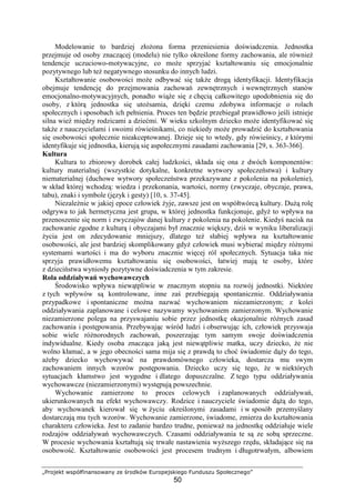 „Projekt współfinansowany ze środków Europejskiego Funduszu Społecznego”
50
Modelowanie to bardziej złoŜona forma przeniesienia doświadczenia. Jednostka
przejmuje od osoby znaczącej (modelu) nie tylko określone formy zachowania, ale równieŜ
tendencje uczuciowo-motywacyjne, co moŜe sprzyjać kształtowaniu się emocjonalnie
pozytywnego lub teŜ negatywnego stosunku do innych ludzi.
Kształtowanie osobowości moŜe odbywać się takŜe drogą identyfikacji. Identyfikacja
obejmuje tendencję do przejmowania zachowań zewnętrznych i wewnętrznych stanów
emocjonalno-motywacyjnych, ponadto wiąŜe się z chęcią całkowitego upodobnienia się do
osoby, z którą jednostka się utoŜsamia, dzięki czemu zdobywa informacje o rolach
społecznych i sposobach ich pełnienia. Proces ten będzie przebiegał prawidłowo jeśli istnieje
silna wieź między rodzicami a dziećmi. W wieku szkolnym dziecko moŜe identyfikować się
takŜe z nauczycielami i swoimi rówieśnikami, co niekiedy moŜe prowadzić do kształtowania
się osobowości społecznie nieakceptowanej. Dzieje się to wtedy, gdy rówieśnicy, z którymi
identyfikuje się jednostka, kierują się aspołecznymi zasadami zachowania [29, s. 363-366].
Kultura
Kultura to zbiorowy dorobek całej ludzkości, składa się ona z dwóch komponentów:
kultury materialnej (wszystkie dotykalne, konkretne wytwory społeczeństwa) i kultury
niematerialnej (duchowe wytwory społeczeństwa przekazywane z pokolenia na pokolenie),
w skład której wchodzą: wiedza i przekonania, wartości, normy (zwyczaje, obyczaje, prawa,
tabu), znaki i symbole (język i gesty) [10, s. 37-45].
NiezaleŜnie w jakiej epoce człowiek Ŝyje, zawsze jest on współtwórcą kultury. DuŜą rolę
odgrywa to jak hermetyczna jest grupa, w której jednostka funkcjonuje, gdyŜ to wpływa na
przenoszenie się norm i zwyczajów danej kultury z pokolenia na pokolenie. Kiedyś nacisk na
zachowanie zgodne z kulturą i obyczajami był znacznie większy, dziś w wyniku liberalizacji
Ŝycia jest on zdecydowanie mniejszy, dlatego teŜ słabiej wpływa na kształtowanie
osobowości, ale jest bardziej skomplikowany gdyŜ człowiek musi wybierać między róŜnymi
systemami wartości i ma do wyboru znacznie więcej ról społecznych. Sytuacja taka nie
sprzyja prawidłowemu kształtowaniu się osobowości, łatwiej mają te osoby, które
z dzieciństwa wyniosły pozytywne doświadczenia w tym zakresie.
Rola oddziaływań wychowawczych
Środowisko wpływa niewątpliwie w znacznym stopniu na rozwój jednostki. Niektóre
z tych wpływów są kontrolowane, inne zaś przebiegają spontanicznie. Oddziaływania
przypadkowe i spontaniczne moŜna nazwać wychowaniem niezamierzonym; z kolei
oddziaływania zaplanowane i celowe nazywamy wychowaniem zamierzonym. Wychowanie
niezamierzone polega na przyswajaniu sobie przez jednostkę okazjonalnie róŜnych zasad
zachowania i postępowania. Przebywając wśród ludzi i obserwując ich, człowiek przyswaja
sobie wiele róŜnorodnych zachowań, poszerzając tym samym swoje doświadczenia
indywidualne. Kiedy osoba znacząca jaką jest niewątpliwie matka, uczy dziecko, Ŝe nie
wolno kłamać, a w jego obecności sama mija się z prawdą to choć świadomie dąŜy do tego,
aŜeby dziecko wychowywać na prawdomównego człowieka, dostarcza mu swym
zachowaniem innych wzorów postępowania. Dziecko uczy się tego, Ŝe w niektórych
sytuacjach kłamstwo jest wygodne i dlatego dopuszczalne. Z tego typu oddziaływania
wychowawcze (niezamierzonymi) występują powszechnie.
Wychowanie zamierzone to proces celowych i zaplanowanych oddziaływań,
ukierunkowanych na efekt wychowawczy. Rodzice i nauczyciele świadomie dąŜą do tego,
aby wychowanek kierował się w Ŝyciu określonymi zasadami i w sposób przemyślany
dostarczają mu tych wzorów. Wychowanie zamierzone, świadome, zmierza do kształtowania
charakteru człowieka. Jest to zadanie bardzo trudne, poniewaŜ na jednostkę oddziałuje wiele
rodzajów oddziaływań wychowawczych. Czasami oddziaływania te są ze sobą sprzeczne.
W procesie wychowania kształtują się trwałe nastawienia wyŜszego rzędu, składające się na
osobowość. Kształtowanie osobowości jest procesem trudnym i długotrwałym, albowiem
 