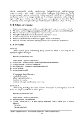 „Projekt współfinansowany ze środków Europejskiego Funduszu Społecznego”
51
istnieją sprzeczności między zamierzonymi i niezamierzonymi oddziaływaniami
wychowawczymi, a takŜe między wychowaniem świadomym i nieświadomym. Trzeba
zawsze pamiętać o tym, Ŝe wychowawca (rodzic, nauczyciel w szkole czy w przedszkolu),
a zwłaszcza wychowawca małego dziecka, ma do spełnienia niesłychanie waŜną rolę. Od
tego, w jaki sposób będzie się zachowywał i jak będzie postępował z dziećmi zaleŜy
w ogromnej mierze proces prawidłowego kształtowania ich osobowości. [29, s. 369-371].
4.7.2. Pytania sprawdzające
Odpowiadając na pytania, sprawdzisz, czy jesteś przygotowany do wykonania ćwiczeń.
1. Jak moŜna zdefiniować pojęcia: empatia, naśladownictwo, modelowanie, identyfikacja?
2. Jakie znasz nieświadome oddziaływania wychowawcze?
3. Jaki wpływ na kształtowanie osobowości ma aktywność własna?
4. W jaki sposób dochodzi do przejmowania wzorów?
5. Jaką rolę w kształtowaniu osobowości odgrywa proces wychowania?
6. Jakie jest znaczenie aktywności własnej podmiotu dla kształtowania osobowości?
4.7.3. Ćwiczenia
Ćwiczenie 1
Określ czynniki jakie ukształtowały Twoją osobowość, które z nich miały na nią
największy wpływ i dlaczego?
Sposób wykonania ćwiczenia
Aby wykonać ćwiczenie, powinieneś:
1) zapoznać się z informacjami dotyczącymi kształtowania osobowości,
2) wypisać czynniki kształtujące osobowość,
3) określić czynniki wpływające na własną osobowość,
4) zapisać wnioski,
5) zaprezentować wyniki.
WyposaŜenie stanowiska pracy:
−−−− poradnik dla ucznia,
−−−− arkusz papieru formatu A4,
−−−− przybory do pisania,
−−−− literatura dotycząca kształtowania osobowości.
Ćwiczenie 2
Określ osoby, które były dla Ciebie „osobami znaczącymi” w poszczególnych okresach
Ŝycia. Jaki wpływ wywarły one na Twoje Ŝycie?
Sposób wykonania ćwiczenia
Aby wykonać ćwiczenie, powinieneś:
1) wyjaśnić pojęcie „osób znaczące”,
2) określić „osoby znaczące” w poszczególnych okresach Ŝycia (1 okres Ŝycia na jednym
arkuszu):
Od 1- 3 r.Ŝ
Okres przedszkolny -
 