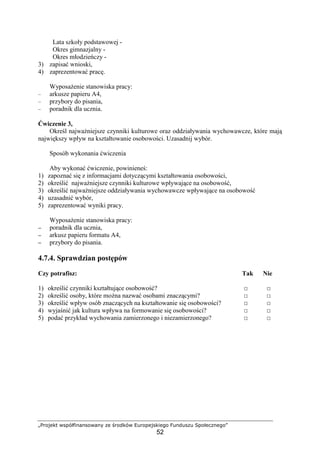 „Projekt współfinansowany ze środków Europejskiego Funduszu Społecznego”
52
Lata szkoły podstawowej -
Okres gimnazjalny -
Okres młodzieńczy -
3) zapisać wnioski,
4) zaprezentować pracę.
WyposaŜenie stanowiska pracy:
– arkusze papieru A4,
– przybory do pisania,
– poradnik dla ucznia.
Ćwiczenie 3,
Określ najwaŜniejsze czynniki kulturowe oraz oddziaływania wychowawcze, które mają
największy wpływ na kształtowanie osobowości. Uzasadnij wybór.
Sposób wykonania ćwiczenia
Aby wykonać ćwiczenie, powinieneś:
1) zapoznać się z informacjami dotyczącymi kształtowania osobowości,
2) określić najwaŜniejsze czynniki kulturowe wpływające na osobowość,
3) określić najwaŜniejsze oddziaływania wychowawcze wpływające na osobowość
4) uzasadnić wybór,
5) zaprezentować wyniki pracy.
WyposaŜenie stanowiska pracy:
−−−− poradnik dla ucznia,
−−−− arkusz papieru formatu A4,
−−−− przybory do pisania.
4.7.4. Sprawdzian postępów
Czy potrafisz: Tak Nie
1) określić czynniki kształtujące osobowość? □ □
2) określić osoby, które moŜna nazwać osobami znaczącymi? □ □
3) określić wpływ osób znaczących na kształtowanie się osobowości? □ □
4) wyjaśnić jak kultura wpływa na formowanie się osobowości? □ □
5) podać przykład wychowania zamierzonego i niezamierzonego? □ □
 