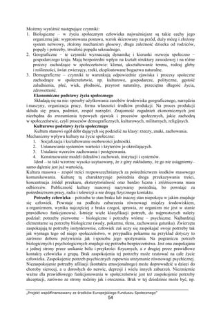 „Projekt współfinansowany ze środków Europejskiego Funduszu Społecznego”
54
MoŜemy wyróŜnić następujące czynniki:
1. Biologiczne – w Ŝyciu społecznym człowieka najwaŜniejsze są takie cechy jego
organizmu jak: wyprostowana postawa, wzrok skierowany na przód, duŜy mózg i złoŜony
system nerwowy, złoŜony mechanizm głosowy, długa zaleŜność dziecka od rodziców,
popędy i potrzeby, trwałość popędu seksualnego.
2. Geograficzne – te czynniki wyznaczają dynamikę i kierunki rozwoju społeczno –
gospodarczego kraju. Mają bezpośredni wpływ na kształt struktury zawodowej i na róŜne
procesy zachodzące w społeczeństwie: klimat, ukształtowanie terenu, rodzaj gleby
i roślinności, świat zwierzęcy, rzeki, eksploatowane bogactwa naturalne.
3. Demograficzne – czynniki te warunkują odpowiednie zjawiska i procesy społeczne
zachodzące w społeczeństwie, np. kulturowe, gospodarcze, polityczne, gęstość
zaludnienia, płeć, wiek, płodność, przyrost naturalny, przeciętna długość Ŝycia,
zdrowotność.
Ekonomiczne podstawy Ŝycia społecznego
Składają się na nie: sposoby uŜytkowania zasobów środowiska geograficznego, narzędzia
i maszyny, organizacja pracy, forma własności środków produkcji. Na proces produkcji
składa się: praca, podmiot, zespół narzędzi. Znajomość zagadnień ekonomicznych jest
niezbędna do zrozumienia typowych zjawisk i procesów społecznych, jakie zachodzą
w społeczeństwie, czyli procesów demograficznych, kulturowych, militarnych, religijnych.
Kulturowe podstawy Ŝycia społecznego
Kultura stanowi ogół dóbr dających się podzielić na klasy: rzeczy, znaki, zachowania.
Mechanizmy wpływu kultury na Ŝycie społeczne:
1. Socjalizacja i kształtowanie osobowości jednostki.
2. Ustanawianie systemów wartości i kryteriów je określających.
3. Ustalanie wzorców zachowania i postępowania.
4. Konstruowanie modeli (ideałów) zachowań, instytucji i systemów.
Ideał – to taki wzorzec wysoko usytuowany, Ŝe z góry zakładamy, Ŝe go nie osiągniemy–
samo dąŜenie jest juŜ wartością.
Kultura masowa – zespół treści rozpowszechnianych za pośrednictwem środków masowego
komunikowania. Kulturę tą charakteryzuje pośrednia droga przekazywania treści,
koncentracja źródeł przekazu, eksterytorialność oraz bardzo liczna i zróŜnicowana masa
odbiorców. Publiczność kultury masowej nazywamy pośrednią, bo powstaje za
pośrednictwem prasy, radia i telewizji a nie drogą fizycznego kontaktu.
Potrzeby człowieka – potrzeba to stan braku lub inaczej stan niepokoju w jakim znajduje
się człowiek. Powstaje na podłoŜu zaburzenia równowagi między środowiskiem,
a organizmem, wynika najczęściej z braku czegoś, sprawia, ze organizm nie jest w stanie
prawidłowo funkcjonować. Istnieje wiele klasyfikacji potrzeb, do najprostszych naleŜy
podział: potrzeby pierwotne – biologiczne i potrzeby wtórne – psychiczne. Najbardziej
elementarne są potrzeby biologiczne (wody, pokarmu, tlenu, zachowania gatunku). Zwierzęta
zaspokajają te potrzeby instynktownie, człowiek zaś uczy się zaspokajać swoje potrzeby tak
jak wymaga tego od niego społeczeństwo, w przypadku pokarmu na przykład dotyczy to
zarówno doboru poŜywienia jak i sposobu jego spoŜywania. Na pograniczu potrzeb
biologicznych i psychologicznych znajduje się potrzeba bezpieczeństwa. Jest ona zaspokajana
z jednej strony przez unikanie bólu i przykrości fizycznych, a z drugiej przez prawidłowe
kontakty człowieka z grupą. Brak zaspokojenia tej potrzeby moŜe rzutować na całe Ŝycie
człowieka. Zaspokojenie potrzeb psychicznych zapewnia utrzymanie równowagi psychicznej.
Niezaspokojenie potrzeby afiliacji (kontaktu emocjonalnego) moŜe doprowadzić u dzieci do
choroby sierocej, a u dorosłych do nerwic, depresji i wielu innych zaburzeń. Niezmiernie
waŜne dla prawidłowego funkcjonowania w społeczeństwie jest teŜ zaspokojenie potrzeby
akceptacji, zarówno ze strony rodziny jak i otoczenia. Brak w tej dziedzinie moŜe być, np.
 