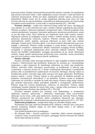 „Projekt współfinansowany ze środków Europejskiego Funduszu Społecznego”
55
przyczyną izolacji. Kolejna waŜna potrzebą jest potrzeba uznania i szacunku. Jej zaspokojenie
daje poczucie pewności siebie, a bark zaspokojenia uczucie niŜszości i moŜe prowadzić do
zachowań neurotycznych. Istotne jest takŜe zaspokojenie potrzeb sukcesu, poznawczych,
kulturalnych. Bardzo waŜne jest by została zaspokojona potrzeba sensu Ŝycia, bez tego
bowiem człowiek ma znaczne problemy z prawidłowym funkcjonowaniem, nie wykorzystuje
wszystkich swoich moŜliwości, a świat widzi w czarnych barwach [29, s. 380-386].
Wartości człowieka – zespół cech właściwych danej osobie lub rzeczy, decydujących
o jej zaletach, to, co dla człowieka jest cenne z punktu widzenia zaspokojenia jego potrzeb.
Wartości są jednym z głównych regulatorów postępowania ludzi. Człowiek przypisuje róŜne
wartości przedmiotom, sytuacjom, zjawiskom społecznym, przeŜyciom psychicznym, ocenia
co jest dla niego waŜne. śycie społeczne jest regulowane przez róŜne systemy wartości.
Najczęściej wyróŜnia się następujące systemy wartości: wartości moralne, prawne, religijne,
polityczne, ekonomiczne, estetyczne, naukowe. Wartości moralne, takie jak np. dobro,
sprawiedliwość, miłość, godność, zazwyczaj traktowane są przez ludzi jako wartości
nadrzędne. Uznanie przez człowieka takich, a nie innych wartości ukierunkowuje jego Ŝycie,
poglądy i zachowanie. Wartości rzadko występują w czystej postaci, często pozostają we
wzajemnych związkach i zaleŜnościach. Między wartościami występują równieŜ konflikty,
szczególnie w sytuacjach podejmowania przez człowieka trudnych wyborów. Wszelkie
decyzje lub konflikty międzyludzkie wymagają opowiedzenia się po stronie określonych
wartości. Znając sposób wartościowania preferowany przez człowieka, moŜna przewidzieć
jego styl Ŝycia, postawy wobec róŜnych zjawisk i problemów.
Postawy człowieka
Postawa człowieka wobec pewnego przedmiotu to ogół względnie trwałych przekonań
o naturze i właściwościach tego przedmiotu, dyspozycji do oceniania go i emocjonalnego
reagowania, a takŜe dyspozycji do określonego zachowania się wobec tego przedmiotu.
Postawy człowieka wobec otaczającej rzeczywistości są kształtowane w procesie jego
wychowania, w procesie uczenia się, w drodze wielokrotnych doświadczeń z przedmiotem
postawy albo za pośrednictwem uzyskiwanych od otoczenia informacji. Znaczny wpływ na
kształtowanie postaw człowieka mają osoby znaczące oraz grupy odniesienia. WyróŜniamy
postawy utajone i czynne. Postawy utajone to stan gotowości do działania powstały na
podstawie wcześniejszych doświadczeń w tej dziedzinie. Postawa czynna to konkretne
zachowanie się człowieka w stosunku do osoby lub sytuacji. Postawy mogą ulegać zmianie,
gdy zachodzi sprzeczność między potrzebami jednostki a wymaganiami społeczeństwa.
Postawy mogą być równieŜ przejmowane, zwłaszcza od autorytetów. Postawy ogólne
warunkujące stosunek jednostki do innych ludzi, pracy i samego siebie powiązane w całość
tworzą zespół postaw określany jako charakter [29, s. 393-394].
Swoistym rodzajem postawy jest stereotyp, czyli funkcjonujący w świadomości
społecznej, skrótowy, uproszczony i zabarwiony wartościująco obraz rzeczywistości
odnoszący się do rzeczy, osób, grup społecznych, instytucji (np. stereotyp Niemca, Polaka,
Włocha), zawodowych (np. profesora, aktora, menadŜera), klasowych (np. robotnika,
inteligenta) lub związanych z określoną płcią (np. prawdziwego męŜczyzny) [37, s. 197, 307].
Zachowania prospołeczne – postępowanie mające na celu dobro drugiej osoby.
WyróŜniamy dwa typy zachowań prospołecznych: ofiarność i altruizm, przy czym przez
altruizm rozumiemy działanie mające na celu dobro drugiej osoby, a nie zdobycie
zewnętrznych nagród.
Cele działań prospołecznych są następujące:
−−−− dla własnego dobra – korzyści genetyczne i materialne, ludzie czasami pomagają by
zwiększyć szanse na przetrwanie ich genów; pomagając bowiem krewnym lub osobom
obcym mają nadzieję na rewanŜ,
 