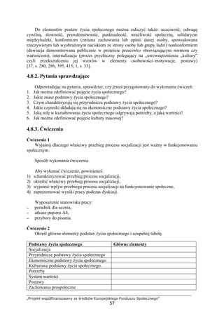 „Projekt współfinansowany ze środków Europejskiego Funduszu Społecznego”
57
Do elementów postaw Ŝycia społecznego moŜna zaliczyć takŜe: uczciwość, odwagę
cywilną, słowność, prawdomówność, punktualność, wraŜliwość społeczną, solidaryzm
międzyludzki, konformizm (zmiana zachowania lub opinii danej osoby, spowodowana
rzeczywistym lub wyobraŜonym naciskiem ze strony osoby lub grupy ludzi) nonkonformizm
(dewiacja demonstrowana publicznie w proteście przeciwko obowiązującym normom czy
wartościom), internalizacja (proces psychiczny polegający na „uwewnętrznieniu „kultury”
czyli przekształceniu jej wzorów w elementy osobowości–motywacje, postawy)
[37, s. 280, 286, 395, 415; 1, s. 33].
4.8.2. Pytania sprawdzające
Odpowiadając na pytania, sprawdzisz, czy jesteś przygotowany do wykonania ćwiczeń.
1. Jak moŜna zdefiniować pojęcie Ŝycia społecznego?
2. Jakie znasz podstawy Ŝycia społecznego?
3. Czym charakteryzują się przyrodnicze podstawy Ŝycia społecznego?
4. Jakie czynniki składają się na ekonomiczne podstawy Ŝycia społecznego?
5. Jaką rolę w kształtowaniu Ŝycia społecznego odgrywają potrzeby, a jaką wartości?
6. Jak moŜna zdefiniować pojęcie kultury masowej?
4.8.3. Ćwiczenia
Ćwiczenie 1
Wyjaśnij dlaczego właściwy przebieg procesu socjalizacji jest waŜny w funkcjonowaniu
społecznym.
Sposób wykonania ćwiczenia
Aby wykonać ćwiczenie, powinieneś:
1) scharakteryzować przebieg procesu socjalizacji,
2) określić właściwy przebieg procesu socjalizacji,
3) wyjaśnić wpływ przebiegu procesu socjalizacji na funkcjonowanie społeczne,
4) zaprezentować wyniki pracy podczas dyskusji.
WyposaŜenie stanowiska pracy:
−−−− poradnik dla ucznia,
−−−− arkusz papieru A4,
−−−− przybory do pisania.
Ćwiczenie 2
Określ główne elementy podstaw Ŝycia społecznego i uzupełnij tabelę.
Podstawy Ŝycia społecznego Główne elementy
Socjalizacja
Przyrodnicze podstawy Ŝycia społecznego
Ekonomiczne podstawy Ŝycia społecznego
Kulturowe podstawy Ŝycia społecznego.
Potrzeby
System wartości
Postawy
Zachowania prospołeczne
 