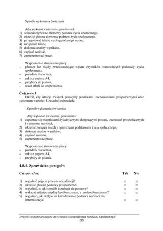 „Projekt współfinansowany ze środków Europejskiego Funduszu Społecznego”
58
Sposób wykonania ćwiczenia
Aby wykonać ćwiczenie, powinieneś:
1) scharakteryzować elementy podstaw Ŝycia społecznego,
2) określić główne elementy podstaw Ŝycia społecznego,
3) przygotować tabelę według podanego wzoru,
4) uzupełnić tabelę,
5) dokonać analizy wyników,
6) zapisać wnioski,
7) zaprezentować pracę.
WyposaŜenie stanowiska pracy:
−−−− plansze lub slajdy przedstawiające wykaz czynników stanowiących podstawy Ŝycia
społecznego,
−−−− poradnik dla ucznia,
−−−− arkusz papieru A4,
−−−− przybory do pisania,
−−−− wzór tabeli do uzupełnienia.
Ćwiczenie 3
Określ, czy istnieje związek pomiędzy postawami, zachowaniami prospołecznymi oraz
systemem wartości. Uzasadnij odpowiedź.
Sposób wykonania ćwiczenia
Aby wykonać ćwiczenie, powinieneś:
1) zapoznać się materiałami dydaktycznymi dotyczącymi postaw, zachowań prospołecznych
i systemów wartości,
2) określić związek miedzy tymi trzema podstawami Ŝycia społecznego,
3) dokonać analizy wyników,
4) zapisać wnioski,
5) zaprezentować pracę.
WyposaŜenie stanowiska pracy:
−−−− poradnik dla ucznia,
−−−− arkusz papieru A4,
−−−− przybory do pisania.
4.8.4. Sprawdzian postępów
Czy potrafisz: Tak Nie
1) wyjaśnić pojęcie procesu socjalizacji? □ □
2) określić główne postawy prospołeczne? □ □
3) wyjaśnić, w jaki sposób kształtują się postawy? □ □
4) wskazać róŜnice między konformizmem, a nonkonformizmem? □ □
5) wyjaśnić, jaki wpływ na kształtowanie postaw i wartości ma
internalizacja? □ □
 