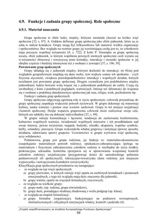 „Projekt współfinansowany ze środków Europejskiego Funduszu Społecznego”
59
4.9. Funkcje i zadania grupy społecznej. Role społeczne
4.9.1. Materiał nauczania
Grupa społeczna to zbiór ludzi, między, którymi zaistniała chociaŜ na krótko więź
społeczna [32, s. 87]. A. Giddens definiuje grupę społeczną jako zbiór jednostek, które są ze
sobą w stałym kontakcie. Grupy mogą być kilkuosobowe lub stanowić wielkie organizacje
i społeczeństwa. Bez względu na rozmiar grupy jej wyróŜniającą cechą jest to, Ŝe członkowie
maja poczucie wspólnej toŜsamości [9, s. 722]. Z kolei P. Sztompka za grupę społeczną
uwaŜa, zbiór jednostek, w którym wspólnota pewnych istotnych społecznie cech wyraŜa się
w toŜsamości zbiorowej i towarzyszą temu kontakty, interakcje i stosunki społeczne w jej
obrębie częstsze i bardziej intensywne niŜ z osobami z zewnątrz [37, s. 196; 39].
Powstawanie grup społecznych
Grupy składają się z jednostek między, którymi dochodzi do interakcji; im bliŜej pod
względem geograficznym znajdują się dane osoby, tym większe szanse ich spotkania – czyli
fizyczna styczność, zwiększa prawdopodobieństwo interakcji i wspólnych działań, których
rezultatem jest powstanie grupy społecznej. Drugim czynnikiem jest podobieństwo między
jednostkami; ludzie bowiem wolą wiązać się z jednostkami podobnymi do siebie. Czują się
swobodniej z kimś o podobnych poglądach, wartościach. Istnieje teŜ skłonności do wiązania
się z osobami o podobnej charakterystyce społecznej jak rasa, religia, wiek, pochodzenie itp.
Funkcje i zadania grup społecznych
Grupy społeczne odgrywają ogromną rolę w Ŝyciu społecznym: człowiek przynaleŜąc do
grupy społecznej zaspokaja większość potrzeb Ŝyciowych. W grupie dokonuje się transmisja
kultury, nauka wartości i postaw oraz wzorów zachowań. Grupy to teŜ miejsce socjalizacji
i kontroli społecznej. Dzięki wsparciu grupowemu człowiek moŜe realizować swoje cele,
których nie udałoby mu się dokonać indywidualnie [32, s. 89].
W grupie istnieje komunikacja i łączność, tendencja do zachowania konformizmu,
kulturowo wspólnych wartości, świadomość wspólnych interesów i ich przedkładanie nad
swoje interesy, pewne terytorium, majątek, budynki, ośrodki, skupienia, wspólne symbole,
herby, sztandary, pieczęcie. Grupa wykształciła władzę grupową i instytucje (pewne sposoby
działania, załatwiania spraw) grupowe. Uczestnictwo w grupie wytwarza więź społeczną,
uczy solidarności.
Podstawową grupą jest grupa rodzinna, jej funkcje to: materialno-ekonomiczna
(zaspokajanie materialnych potrzeb rodziny), opiekuńczo-zabezpieczająca (polega na
materialnym i fizycznym zabezpieczeniu członków rodziny w niezbędne do Ŝycia środki),
prokreacyjna, seksualna, kontrolna (przejawia się w sprawowaniu wzajemnej kontroli
członków rodziny), socjalizacyjna (przygotowuje dzieci do samodzielnego pełnienia
podstawowych ról społecznych), rekreacyjno-towarzyska (dom rodzinny jest miejscem
wypoczynku i nawiązywania kontaktów towarzyskich).
Klasyfikacja grup społecznych przedstawia się następująco:
−−−− ze względu na typ więzi społecznych:
a) grupy pierwotne, w których istnieje więź oparta na osobistych kontaktach i postawach
emocjonalnych, z tego teŜ względu mają duŜe znaczenie dla jednostki,
b) grupy wtórne, oparte na więziach formalnych, rzeczowych;
−−−− ze względu na wielkość grupy:
a) grupy małe, (np. rodzina, grupa rówieśników),
b) grupy duŜe, posiadające strukturę zbudowaną z wielu podgrup (np. klasa);
−−−− ze względu na stopień formalizacji:
a) grupy formalne (organizacje), funkcjonujące na podstawie wewnętrznych,
sformalizowanych i oficjalnych instytucjach władzy, kontroli i podziału ról,
 