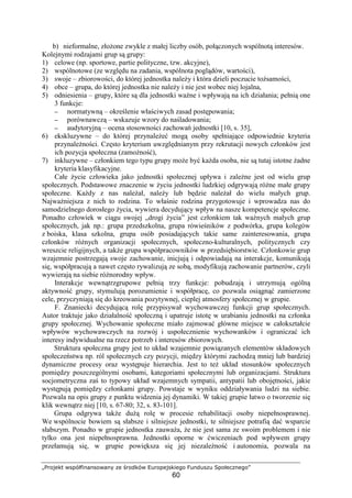 „Projekt współfinansowany ze środków Europejskiego Funduszu Społecznego”
60
b) nieformalne, złoŜone zwykle z małej liczby osób, połączonych wspólnotą interesów.
Kolejnymi rodzajami grup są grupy:
1) celowe (np. sportowe, partie polityczne, tzw. akcyjne),
2) wspólnotowe (ze względu na zadania, wspólnota poglądów, wartości),
3) swoje – zbiorowości, do której jednostka naleŜy i która dzieli poczucie toŜsamości,
4) obce – grupa, do której jednostka nie naleŜy i nie jest wobec niej lojalna,
5) odniesienia – grupy, które są dla jednostki waŜne i wpływają na ich działania; pełnią one
3 funkcje:
−−−− normatywną – określenie właściwych zasad postępowania;
−−−− porównawczą – wskazuje wzory do naśladowania;
−−−− audytoryjną – ocena stosowności zachowań jednostki [10, s. 35],
6) ekskluzywne – do której przynaleŜeć mogą osoby spełniające odpowiednie kryteria
przynaleŜności. Często kryterium uwzględnianym przy rekrutacji nowych członków jest
ich pozycja społeczna (zamoŜność),
7) inkluzywne – członkiem tego typu grupy moŜe być kaŜda osoba, nie są tutaj istotne Ŝadne
kryteria klasyfikacyjne.
Całe Ŝycie człowieka jako jednostki społecznej upływa i zaleŜne jest od wielu grup
społecznych. Podstawowe znaczenie w Ŝyciu jednostki ludzkiej odgrywają róŜne małe grupy
społeczne. KaŜdy z nas naleŜał, naleŜy lub będzie naleŜał do wielu małych grup.
NajwaŜniejsza z nich to rodzina. To właśnie rodzina przygotowuje i wprowadza nas do
samodzielnego dorosłego Ŝycia, wywiera decydujący wpływ na nasze kompetencje społeczne.
Ponadto człowiek w ciągu swojej „drogi Ŝycia” jest członkiem tak waŜnych małych grup
społecznych, jak np.: grupa przedszkolna, grupa rówieśników z podwórka, grupa kolegów
z boiska, klasa szkolna, grupa osób posiadających takie same zainteresowania, grupa
członków róŜnych organizacji społecznych, społeczno-kulturalnych, politycznych czy
wreszcie religijnych, a takŜe grupa współpracowników w przedsiębiorstwie. Członkowie grup
wzajemnie postrzegają swoje zachowanie, inicjują i odpowiadają na interakcje, komunikują
się, współpracują a nawet często rywalizują ze sobą, modyfikują zachowanie partnerów, czyli
wywierają na siebie róŜnorodny wpływ.
Interakcje wewnątrzgrupowe pełnią trzy funkcje: pobudzają i utrzymują ogólną
aktywność grupy, stymulują porozumienie i współpracę, co pozwala osiągnąć zamierzone
cele, przyczyniają się do kreowania pozytywnej, cieplej atmosfery społecznej w grupie.
F. Znaniecki decydującą rolę przypisywał wychowawczej funkcji grup społecznych.
Autor traktuje jako działalność społeczną i upatruje istotę w urabianiu jednostki na członka
grupy społecznej. Wychowanie społeczne miało zajmować główne miejsce w całokształcie
wpływów wychowawczych na rozwój i uspołecznienie wychowanków i ograniczać ich
interesy indywidualne na rzecz potrzeb i interesów zbiorowych.
Struktura społeczna grupy jest to układ wzajemnie powiązanych elementów składowych
społeczeństwa np. ról społecznych czy pozycji, między którymi zachodzą mniej lub bardziej
dynamiczne procesy oraz występuje hierarchia. Jest to teŜ układ stosunków społecznych
pomiędzy poszczególnymi osobami, kategoriami społecznymi lub organizacjami. Struktura
socjometryczna zaś to typowy układ wzajemnych sympatii, antypatii lub obojętności, jakie
występują pomiędzy członkami grupy. Powstaje w wyniku oddziaływania ludzi na siebie.
Pozwala na opis grupy z punktu widzenia jej dynamiki. W takiej grupie łatwo o tworzenie się
klik wewnątrz niej [10, s. 67-80; 32, s. 83-101].
Grupa odgrywa takŜe duŜą rolę w procesie rehabilitacji osoby niepełnosprawnej.
We wspólnocie bowiem są słabsze i silniejsze jednostki, te silniejsze potrafią dać wsparcie
słabszym. Ponadto w grupie jednostka zauwaŜa, Ŝe nie jest sama ze swoim problemem i nie
tylko ona jest niepełnosprawna. Jednostki oporne w ćwiczeniach pod wpływem grupy
przełamują się, w grupie powiększa się jej niezaleŜność i autonomia, pozwala na
 