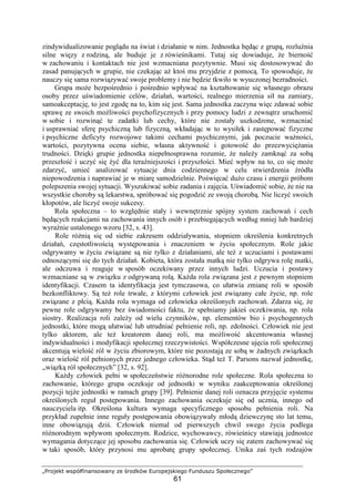 „Projekt współfinansowany ze środków Europejskiego Funduszu Społecznego”
61
zindywidualizowanie poglądu na świat i działanie w nim. Jednostka będąc z grupą, rozluźnia
silne więzy z rodziną, ale buduje je z rówieśnikami. Tutaj się dowiaduje, Ŝe bierność
w zachowaniu i kontaktach nie jest wzmacniana pozytywnie. Musi się dostosowywać do
zasad panujących w grupie, nie czekając aŜ ktoś mu przyjdzie z pomocą. To spowoduje, Ŝe
nauczy się sama rozwiązywać swoje problemy i nie będzie tkwiło w wyuczonej bezradności.
Grupa moŜe bezpośrednio i pośrednio wpływać na kształtowanie się własnego obrazu
osoby przez uświadomienie celów, działań, wartości, realnego mierzenia sił na zamiary,
samoakceptację, to jest zgodę na to, kim się jest. Sama jednostka zaczyna więc zdawać sobie
sprawę ze swoich moŜliwości psychofizycznych i przy pomocy ludzi z zewnątrz uruchomić
w sobie i rozwinąć te zadatki lub cechy, które nie zostały uszkodzone, wzmacniać
i usprawniać sferę psychiczną lub fizyczną, wkładając w to wysiłek i zastępować fizyczne
i psychiczne deficyty rozwojowe takimi cechami psychicznymi, jak poczucie waŜności,
wartości, pozytywna ocena siebie, własna aktywność i gotowość do przezwycięŜania
trudności. Dzięki grupie jednostka niepełnosprawna rozumie, Ŝe naleŜy zamknąć za sobą
przeszłość i uczyć się Ŝyć dla teraźniejszości i przyszłości. Mieć wpływ na to, co się moŜe
zdarzyć, umieć analizować sytuacje dnia codziennego w celu stwierdzenia źródła
niepowodzenia i naprawiać je w miarę samodzielnie. Poświęcać duŜo czasu i energii próbom
polepszenia swojej sytuacji. Wyszukiwać sobie zadania i zajęcia. Uświadomić sobie, Ŝe nie na
wszystkie choroby są lekarstwa, spróbować się pogodzić ze swoją chorobą. Nie liczyć swoich
kłopotów, ale liczyć swoje sukcesy.
Rola społeczna – to względnie stały i wewnętrznie spójny system zachowań i cech
będących reakcjami na zachowania innych osób i przebiegających według mniej lub bardziej
wyraźnie ustalonego wzoru [32, s. 43].
Role róŜnią się od siebie zakresem oddziaływania, stopniem określenia konkretnych
działań, częstotliwością występowania i znaczeniem w Ŝyciu społecznym. Role jakie
odgrywamy w Ŝyciu związane są nie tylko z działaniami, ale teŜ z uczuciami i postawami
odnoszącymi się do tych działań. Kobieta, która została matką nie tylko odgrywa rolę matki,
ale odczuwa i reaguje w sposób oczekiwany przez innych ludzi. Uczucia i postawy
wzmacniane są w związku z odgrywaną rolą. KaŜda rola związana jest z pewnym stopniem
identyfikacji. Czasem ta identyfikacja jest tymczasowa, co ułatwia zmianę roli w sposób
bezkonfliktowy. Są teŜ role trwałe, z którymi człowiek jest związany całe Ŝycie, np. role
związane z płcią. KaŜda rola wymaga od człowieka określonych zachowań. Zdarza się, Ŝe
pewne role odgrywamy bez świadomości faktu, Ŝe spełniamy jakieś oczekiwania, np. rola
siostry. Realizacja roli zaleŜy od wielu czynników, np. elementów bio i psychogennych
jednostki, które mogą ułatwiać lub utrudniać pełnienie roli, np. zdolności. Człowiek nie jest
tylko aktorem, ale teŜ kreatorem danej roli, ma moŜliwość akcentowania własnej
indywidualności i modyfikacji społecznej rzeczywistości. Współczesne ujęcia roli społecznej
akcentują wielość ról w Ŝyciu zbiorowym, które nie pozostają ze sobą w Ŝadnych związkach
oraz wielość ról pełnionych przez jednego człowieka. Stąd teŜ T. Parsons nazwał jednostkę,
„wiązką ról społecznych” [32, s. 92].
KaŜdy człowiek pełni w społeczeństwie róŜnorodne role społeczne. Rola społeczna to
zachowanie, którego grupa oczekuje od jednostki w wyniku zaakceptowania określonej
pozycji tejŜe jednostki w ramach grupy [39]. Pełnienie danej roli oznacza przyjęcie systemu
określonych reguł postępowania. Innego zachowania oczekuje się od ucznia, innego od
nauczyciela itp. Określona kultura wymaga specyficznego sposobu pełnienia roli. Na
przykład zupełnie inne reguły postępowania obowiązywały młodą dziewczynę sto lat temu,
inne obowiązują dziś. Człowiek niemal od pierwszych chwil swego Ŝycia podlega
róŜnorodnym wpływom społecznym. Rodzice, wychowawcy, rówieśnicy stawiają jednostce
wymagania dotyczące jej sposobu zachowania się. Człowiek uczy się zatem zachowywać się
w taki sposób, który przynosi mu aprobatę grupy społecznej. Unika zaś tych rodzajów
 