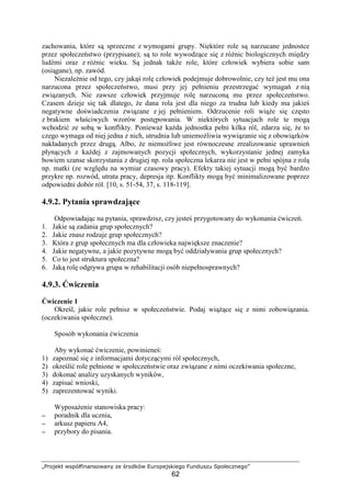 „Projekt współfinansowany ze środków Europejskiego Funduszu Społecznego”
62
zachowania, które są sprzeczne z wymogami grupy. Niektóre role są narzucane jednostce
przez społeczeństwo (przypisane); są to role wywodzące się z róŜnic biologicznych między
ludźmi oraz z róŜnic wieku. Są jednak takŜe role, które człowiek wybiera sobie sam
(osiągane), np. zawód.
NiezaleŜnie od tego, czy jakąś rolę człowiek podejmuje dobrowolnie, czy teŜ jest mu ona
narzucona przez społeczeństwo, musi przy jej pełnieniu przestrzegać wymagań z nią
związanych. Nie zawsze człowiek przyjmuje rolę narzuconą mu przez społeczeństwo.
Czasem dzieje się tak dlatego, Ŝe dana rola jest dla niego za trudna lub kiedy ma jakieś
negatywne doświadczenia związane z jej pełnieniem. Odrzucenie roli wiąŜe się często
z brakiem właściwych wzorów postępowania. W niektórych sytuacjach role te mogą
wchodzić ze sobą w konflikty. PoniewaŜ kaŜda jednostka pełni kilka ról, zdarza się, Ŝe to
czego wymaga od niej jedna z nich, utrudnia lub uniemoŜliwia wywiązanie się z obowiązków
nakładanych przez drugą. Albo, Ŝe niemoŜliwe jest równoczesne zrealizowanie uprawnień
płynących z kaŜdej z zajmowanych pozycji społecznych, wykorzystanie jednej zamyka
bowiem szanse skorzystania z drugiej np. rola społeczna lekarza nie jest w pełni spójna z rolą
np. matki (ze względu na wymiar czasowy pracy). Efekty takiej sytuacji mogą być bardzo
przykre np. rozwód, utrata pracy, depresja itp. Konflikty mogą być minimalizowane poprzez
odpowiedni dobór ról. [10, s. 51-54, 37, s. 118-119].
4.9.2. Pytania sprawdzające
Odpowiadając na pytania, sprawdzisz, czy jesteś przygotowany do wykonania ćwiczeń.
1. Jakie są zadania grup społecznych?
2. Jakie znasz rodzaje grup społecznych?
3. Która z grup społecznych ma dla człowieka największe znaczenie?
4. Jakie negatywne, a jakie pozytywne mogą być oddziaływania grup społecznych?
5. Co to jest struktura społeczna?
6. Jaką rolę odgrywa grupa w rehabilitacji osób niepełnosprawnych?
4.9.3. Ćwiczenia
Ćwiczenie 1
Określ, jakie role pełnisz w społeczeństwie. Podaj wiąŜące się z nimi zobowiązania.
(oczekiwania społeczne).
Sposób wykonania ćwiczenia
Aby wykonać ćwiczenie, powinieneś:
1) zapoznać się z informacjami dotyczącymi ról społecznych,
2) określić role pełnione w społeczeństwie oraz związane z nimi oczekiwania społeczne,
3) dokonać analizy uzyskanych wyników,
4) zapisać wnioski,
5) zaprezentować wyniki.
WyposaŜenie stanowiska pracy:
−−−− poradnik dla ucznia,
−−−− arkusz papieru A4,
−−−− przybory do pisania.
 