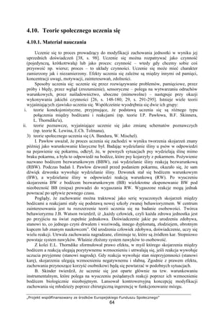 „Projekt współfinansowany ze środków Europejskiego Funduszu Społecznego”
64
4.10. Teorie społecznego uczenia się
4.10.1. Materiał nauczania
Uczenie się to proces prowadzący do modyfikacji zachowania jednostki w wyniku jej
uprzednich doświadczeń [38, s. 98]. Uczenie się moŜna rozpatrywać jako czynność
(pojedynczą, krótkotrwałą) lub jako proces: czynność – wtedy gdy chcemy sobie coś
przyswoić np. wiersz; proces – to układy czynności. Uczenie się moŜe mieć charakter
zamierzony jak i niezamierzony. Efekty uczenia się zaleŜne są między innymi od pamięci,
koncentracji uwagi, motywacji, zainteresowań, zdolności.
Sposoby uczenia się: uczenie się przez rozwiązywanie problemów, pamięciowe, przez
próby i błędy, przez wgląd (zrozumienie), sensoryczne – polega na wytwarzaniu odruchów
warunkowych, przez naśladownictwo, uboczne (mimowolne) – następuje przy okazji
wykonywania jakichś czynności [26, s. 148-180; 29, s. 291-295]. Istnieje wiele teorii
wyjaśniających zjawisko uczenia się. Współcześnie wyodrębnia się dwie ich grupy:
i. teorie koneksjonistyczne, przyjmujące, Ŝe podstawą uczenia się są róŜnego typu
połączenia między bodźcami i reakcjami (np. teorie I.P. Pawłowa, B.F. Skinnera,
L. Thorndike'a),
ii. teorie poznawcze, wyjaśniające uczenie się jako zmianę schematów poznawczych
(np. teorie K. Lewina, E.Ch. Tolmana),
3) teorie społecznego uczenia się (A. Bandura, W. Mischel).
I. Pawłow uwaŜał, Ŝe proces uczenia się zachodzi w wyniku tworzenia skojarzeń znany
później jako warunkowanie klasyczne był. Badając wydzielanie śliny u psów w odpowiedzi
na pojawienie się pokarmu, odkrył, Ŝe, w pewnych sytuacjach psy wydzielają ślinę mimo
braku pokarmu, a była to odpowiedź na bodźce, które psy kojarzyły z pokarmem. PoŜywienie
nazwano bodźcem bezwarunkowym (BBW), zaś wydzielanie śliny reakcją bezwarunkową
(RBW). Podczas badań I. Pawłow dzwonił przed podaniem pokarmu, okazało się, Ŝe sam
dźwięk dzwonka wywołuje wydzielanie śliny. Dzwonek stał się bodźcem warunkowym
(BW), a wydzielanie śliny w odpowiedzi reakcją warunkową (RW). Po wyuczeniu
skojarzenia BW z bodźcem bezwarunkowym (BB) wielokrotne eksponowanie BW pod
nieobecność BB (mięsa) prowadzi do wygaszania RW. Wygaszone reakcje mogą jednak
powracać po upływie pewnego czasu.
Poglądy, Ŝe zachowanie moŜna traktować jako serię wyuczonych skojarzeń między
bodźcami a reakcjami stały się podstawą nowej szkoły zwanej behawioryzmem. W centrum
zainteresowania jest tu rozszerzenie teorii uczenia się na badanie osobowości. Twórca
behawioryzmu J.B. Watson twierdził, iŜ „kaŜdy człowiek, czyli kaŜda zdrowa jednostka jest
po przyjściu na świat zupełnie jednakowa. Doświadczenie jakie po urodzeniu zdobywa,
stanowi to, co jednego czyni drwalem i woziwodą, innego dyplomatą, złodziejem, obrotnym
kupcem lub znanym naukowcem”. Od urodzenia człowiek zdobywa, doświadczenie, uczy się
wielu reakcji. Utrwala zachowania nagradzane, eliminuje te, które są źródłem kar. Stopniowo
powstaje system nawyków. Właśnie złoŜony system nawyków to osobowość.
Z kolei E.L. Thorndike sformułował prawo efektu, w myśl którego skojarzenia między
bodźcem a reakcją ulegają pozytywnemu wzmocnieniu i utrwalają się, jeśli reakcja wywołuje
uczucia przyjemne (stanowi nagrodę). Gdy reakcja wywołuje stan nieprzyjemności (stanowi
karę), skojarzenia ulegają wzmocnieniu negatywnemu i słabną. Zgodnie z prawem efektu,
zachowania przynoszące korzyść osobnikowi będą się powtarzać w podobnych sytuacjach.
B. Skinder twierdził, Ŝe uczenie się jest oparte głównie na tzw. warunkowaniu
instrumentalnym, które polega na wyuczeniu poŜądanych reakcji poprzez ich wzmocnienie
bodźcem biologicznie nieobojętnym. Lansował kontrowersyjną koncepcję modyfikacji
zachowania się młodzieŜy poprzez chirurgiczną ingerencję w funkcjonowanie mózgu.
 