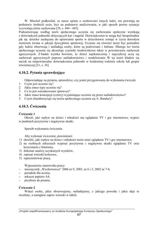 „Projekt współfinansowany ze środków Europejskiego Funduszu Społecznego”
67
W. Mischel podkreślał, ze nasze opinie o osobowości innych ludzi, nie powstają na
podstawie średnich ocen, lecz na podstawie analizowania, w jaki sposób pewne sytuacje
wyzwalają róŜne zachowana [39, s. 444 - 445].
Podsumowując według teorii społecznego uczenia się zachowania społeczne wynikają
z doświadczeń jednostki dotyczących kar i nagród. Doświadczenia te mogą być bezpośrednie
jak np. dziecko zachęcane do uprawiania sportu w dzieciństwie zostaje w Ŝyciu dorosłym
mistrzem świata w jakiejś dyscyplinie sportowej. Uczenie się równieŜ moŜe być pośrednie
gdy ludzie obserwują i naśladują osoby, które są podziwiane i lubiane. Dlatego teŜ teoria
społecznego uczenia się akcentuje czynniki środowiskowe takŜe w powstawaniu zachowań
agresywnych. Z badań wynika bowiem, Ŝe dzieci najskuteczniej i najszybciej uczą się
zachowań agresywnych poprzez naśladownictwo i modelowanie W tej teorii kładzie się
nacisk na niepowtarzalne doświadczenia jednostki w konkretnej rodzinie szkole lub grupie
rówieśniczej [21, s. 36].
4.10.2. Pytania sprawdzające
Odpowiadając na pytania, sprawdzisz, czy jesteś przygotowany do wykonania ćwiczeń.
1. Czym jest uczenie się?
2. Jakie znasz typy uczenia się?
3. Co to jest warunkowanie sprawcze?
4. Jakie znasz koncepcje (cztery) wyjaśniające uczenie się przez naśladownictwo?
5. Czym charakteryzuje się teoria społecznego uczenia się A. Bandury?
4.10.3. Ćwiczenia
Ćwiczenie 1
Określ, jaki wpływ na dzieci i młodzieŜ ma oglądanie TV i gry internetowe, wypisz
w punktach pozytywne i negatywne skutki.
Sposób wykonania ćwiczenia
Aby wykonać ćwiczenie, powinieneś:
1) określić, jaki wpływ na dzieci i młodzieŜ moŜe mieć oglądanie TV i gry internetowe,
2) na osobnych arkuszach wypisać pozytywne i negatywne skutki oglądania TV oraz
korzystania z Internetu,
3) dokonać analizy uzyskanych wyników,
4) zapisać wnioski końcowe,
5) zaprezentować pracę.
WyposaŜenie stanowiska pracy:
−−−− miesięcznik „Wychowawca” 2006 nr 9, 2003, nr 6 i 3, 2002 nr 7-8,
−−−− poradnik dla ucznia,
−−−− arkusze papieru A4,
−−−− przybory do pisania.
Ćwiczenie 2
WskaŜ osoby, jakie obserwujemy, naśladujemy, z jakiego powodu i jakie daje to
rezultaty, a następnie zapisz wnioski w tabeli.
 