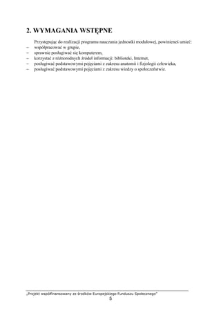 „Projekt współfinansowany ze środków Europejskiego Funduszu Społecznego”
5
2. WYMAGANIA WSTĘPNE
Przystępując do realizacji programu nauczania jednostki modułowej, powinieneś umieć:
− współpracować w grupie,
− sprawnie posługiwać się komputerem,
− korzystać z róŜnorodnych źródeł informacji: biblioteki, Internet,
− posługiwać podstawowymi pojęciami z zakresu anatomii i fizjologii człowieka,
− posługiwać podstawowymi pojęciami z zakresu wiedzy o społeczeństwie.
 