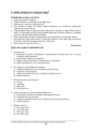 „Projekt współfinansowany ze środków Europejskiego Funduszu Społecznego”
69
5. SPRAWDZIAN OSIĄGNIĘĆ
INSTRUKCJA DLA UCZNIA
1. Przeczytaj uwaŜnie instrukcję.
2. Podpisz imieniem i nazwiskiem kartę odpowiedzi.
3. Zapoznaj się z zestawem zdań testowych.
4. Test zawiera 20 zadań. Do kaŜdego zadania dołączone są 4 moŜliwości odpowiedzi.
Tylko jedna jest prawidłowa.
5. Udzielaj odpowiedzi na załączonej karcie odpowiedzi, stawiając w odpowiedniej rubryce
znak X. W przypadku pomyłki naleŜy błędną odpowiedź zaznaczyć kółkiem, a następnie
ponownie zakreślić odpowiedź prawidłową.
6. Pracuj samodzielnie bo tylko wtedy będziesz miał satysfakcję z wykonanego zadania.
7. Jeśli udzielenie odpowiedzi będzie Ci sprawiało trudność, wtedy odłóŜ jego rozwiązanie
na później i wróć do niego gdy zostanie Ci wolny czas.
8. Na rozwiązanie testu masz 45 min.
Powodzenia!
ZESTAW ZADAŃ TESTOWYCH
1. Środowisko to
a) całokształt warunków materialnych i biologicznych istotnych dla Ŝycia i rozwoju
osobników danego gatunku.
b) pozaziemskie wpływy na organizmy.
c) wpływy kultury materialnej i niematerialnej na człowieka.
d) wpływy geograficzne wraz z przyrodą Ŝywą.
2. Dwie główne części układu nerwowego to
a) ośrodkowy układ nerwowy i obwodowy układ nerwowy.
b) mózgowie i rdzeń kręgowy.
c) autonomiczny układ nerwowy i somatyczny układ nerwowy.
d) półkule mózgowe.
3. Układ krwionośny człowieka jest
a) otwarty.
b) zamknięty.
c) półotwarty.
d) dwukierunkowy.
4. Zadanie, którego nie wykonuje układ oddechowy to
a) oczyszczenie, ogrzanie, nawilŜanie wdychanego powietrza.
b) wydalanie tlenu do otoczenia.
c) wydalenie produktów końcowych z organizmu przez drogi oddechowe.
d) wymiana gazowa.
5. Mięśnie stanowią
a) 30 % masy ciała.
b) 35% masy ciała.
c) 40% masy ciała.
d) 50% masy ciała.
 