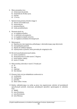 „Projekt współfinansowany ze środków Europejskiego Funduszu Społecznego”
70
6. Okres prenatalny trwa
a) od poczęcia do porodu.
b) od porodu do 28 dnia Ŝycia.
c) miesiąc.
d) 1,5 m-ca.
7. Spionizowaną postawę dziecko osiąga w
a) okresie noworodkowym.
b) niemowlęcym.
c) poniemowlęcym.
d) wieku przedszkolnym.
8. WraŜenia dzieli się
a) ze względu na bodźce.
b) w zaleŜności od receptorów.
c) ze względu na impuls nerwowy.
d) ze względu na działanie fal mózgowych.
9. Motywacja to
a) hipotetyczny stan organizmu, pobudzający i ukierunkowujący jego aktywność.
b) niezaspokajanie potrzeb.
c) dąŜenie do redukcji napięcia.
d) wykonywanie czynności, które prowadzą do osiągnięcia celu.
10. Do teorii psychodynamicznych naleŜą
a) teoria czynnikowa.
b) skoncentrowana na sobie teoria C. Rogersa.
c) teoria bodźca, reakcji.
d) teoria Z. Freuda.
11. Sferą moralną człowieka w teorii Z. Freuda jest
a) id.
b) ego.
c) superego.
d) faza latencji.
12. Element, który nie jest składnikiem osobowości to
a) wyobraźnia.
b) inteligencja.
c) potrzeby.
d) obraz siebie i świata.
13. Bodźce oddziaływujące na osobę są przez nią organizowane zaleŜnie od posiadanych
specyficznych potrzeb, motywacji, posiadanych sposobów spostrzegania to załoŜenie
testu
a) MMPI.
b) testu Wechslera.
c) testu Rorschacha.
d) testu Murraya.
 