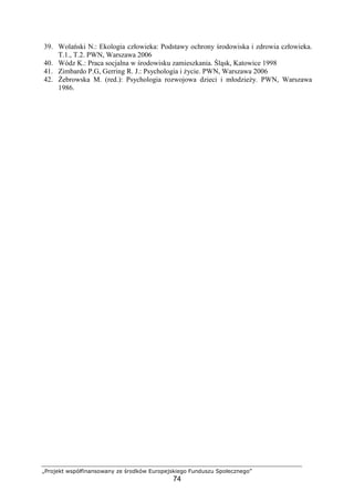 „Projekt współfinansowany ze środków Europejskiego Funduszu Społecznego”
74
39. Wolański N.: Ekologia człowieka: Podstawy ochrony środowiska i zdrowia człowieka.
T.1., T.2. PWN, Warszawa 2006
40. Wódz K.: Praca socjalna w środowisku zamieszkania. Śląsk, Katowice 1998
41. Zimbardo P.G, Gerring R. J.: Psychologia i Ŝycie. PWN, Warszawa 2006
42. śebrowska M. (red.): Psychologia rozwojowa dzieci i młodzieŜy. PWN, Warszawa
1986.
 