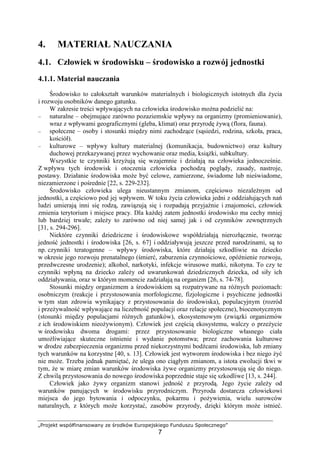 „Projekt współfinansowany ze środków Europejskiego Funduszu Społecznego”
7
4. MATERIAŁ NAUCZANIA
4.1. Człowiek w środowisku – środowisko a rozwój jednostki
4.1.1. Materiał nauczania
Środowisko to całokształt warunków materialnych i biologicznych istotnych dla Ŝycia
i rozwoju osobników danego gatunku.
W zakresie treści wpływających na człowieka środowisko moŜna podzielić na:
– naturalne – obejmujące zarówno pozaziemskie wpływy na organizmy (promieniowanie),
wraz z wpływami geograficznymi (gleba, klimat) oraz przyrodę Ŝywą (flora, fauna).
– społeczne – osoby i stosunki między nimi zachodzące (sąsiedzi, rodzina, szkoła, praca,
kościół).
– kulturowe – wpływy kultury materialnej (komunikacja, budownictwo) oraz kultury
duchowej przekazywanej przez wychowanie oraz media, ksiąŜki, subkultury.
Wszystkie te czynniki krzyŜują się wzajemnie i działają na człowieka jednocześnie.
Z wpływu tych środowisk i otoczenia człowieka pochodzą poglądy, zasady, nastroje,
postawy. Działanie środowiska moŜe być celowe, zamierzone, świadome lub nieświadome,
niezamierzone i pośrednie [22, s. 229-232].
Środowisko człowieka ulega nieustannym zmianom, częściowo niezaleŜnym od
jednostki, a częściowo pod jej wpływem. W toku Ŝycia człowieka jedni z oddziałujących nań
ludzi umierają inni się rodzą, zawiązują się i rozpadają przyjaźnie i znajomości, człowiek
zmienia terytorium i miejsce pracy. Dla kaŜdej zatem jednostki środowisko ma cechy mniej
lub bardziej trwałe; zaleŜy to zarówno od niej samej jak i od czynników zewnętrznych
[31, s. 294-296].
Niektóre czynniki dziedziczne i środowiskowe współdziałają nierozłącznie, tworząc
jedność jednostki i środowiska [26, s. 67] i oddziaływują jeszcze przed narodzinami, są to
np. czynniki teratogenne – wpływy środowiska, które działają szkodliwie na dziecko
w okresie jego rozwoju prenatalnego (śmierć, zaburzenia czynnościowe, opóźnienie rozwoju,
przedwczesne urodzenie); alkohol, narkotyki, infekcje wirusowe matki, nikotyna. To czy te
czynniki wpłyną na dziecko zaleŜy od uwarunkowań dziedzicznych dziecka, od siły ich
oddziaływania, oraz w którym momencie zadziałają na organizm [26, s. 74-78].
Stosunki między organizmem a środowiskiem są rozpatrywane na róŜnych poziomach:
osobniczym (reakcje i przystosowania morfologiczne, fizjologiczne i psychiczne jednostki
w tym stan zdrowia wynikający z przystosowania do środowiska), populacyjnym (rozród
i przeŜywalność wpływające na liczebność populacji oraz relacje społeczne), biocenotycznym
(stosunki między populacjami róŜnych gatunków), ekosystemowym (związki organizmów
z ich środowiskiem nieoŜywionym). Człowiek jest częścią ekosystemu, walczy o przeŜycie
w środowisku dwoma drogami: przez przystosowanie biologiczne własnego ciała
umoŜliwiające skuteczne istnienie i wydanie potomstwa; przez zachowania kulturowe
w drodze zabezpieczenia organizmu przed niekorzystnymi bodźcami środowiska, lub zmiany
tych warunków na korzystne [40, s. 13]. Człowiek jest wytworem środowiska i bez niego Ŝyć
nie moŜe. Trzeba jednak pamiętać, Ŝe ulega ono ciągłym zmianom, a istota ewolucji tkwi w
tym, Ŝe w miarę zmian warunków środowiska Ŝywe organizmy przystosowują się do niego.
Z chwilą przystosowania do nowego środowiska poprzednie staje się szkodliwe [13, s. 244].
Człowiek jako Ŝywy organizm stanowi jedność z przyrodą. Jego Ŝycie zaleŜy od
warunków panujących w środowisku przyrodniczym. Przyroda dostarcza człowiekowi
miejsca do jego bytowania i odpoczynku, pokarmu i poŜywienia, wielu surowców
naturalnych, z których moŜe korzystać, zasobów przyrody, dzięki którym moŜe istnieć.
 