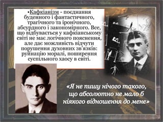 •Кафкіанізм - поєднання
буденного і фантастичного,
трагічного та іронічного,
абсурдного і закономірного. Все,
що відбувається у кафкіанському
світі не має логічного пояснення,
але дає можливість відчути
порушення духовних зв’язків:
руйнацію моралі, поширення
суспільного хаосу в світі.
 
