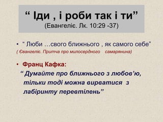 “ Іди , і роби так і ти”
(Евангеліє. Лк. 10:29 -37)
• “ Люби …свого ближнього , як самого себе”
( Євангеліє. Притча про милосердного самарянина)
• Франц Кафка:
“ Думайте про ближнього з любов’ю,
тільки тоді можна вирватися з
лабіринту перевтілень”
 