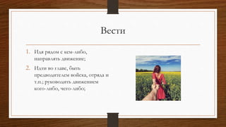 Вести
1. Идя рядом с кем-либо,
направлять движение;
2. Идти во главе, быть
предводителем войска, отряда и
т.п.; руководить движением
кого-либо, чего-либо;
 