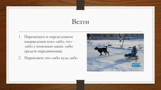 Везти
1. Перемещать в определенном
направлении кого-либо, что-
либо с помощью каких-либо
средств передвижения;
2. Перевозить что-либо куда-либо
 