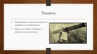 Тащить
1. Перемещать, двигая волоком, не
отрывая от поверхности;
2. Тянуть за собою (обычно с
трудом или медленно);
 