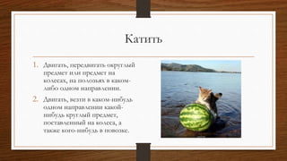 Катить
1. Двигать, передвигать округлый
предмет или предмет на
колесах, на полозьях в каком-
либо одном направлении.
2. Двигать, везти в каком-нибудь
одном направлении какой-
нибудь круглый предмет,
поставленный на колеса, а
также кого-нибудь в повозке.
 