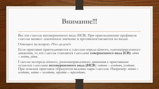 Внимание!!!
Все эти глаголы несовершенного вида (НСВ). При присоединении префиксов
глаголы меняют лексическое значение и противопоставляются по видам.
Отвечают на вопрос: «Что делать?»
Если приставки присоединяются к глаголам определённого, однонаправленного
движения, то эти глаголы становятся глаголами совершенного вида (СВ): идти
– войти, уйти.
Глаголы неопределённого, разнонаправленного движения с приставками
остаются глаголами несовершенного вида (НСВ): ходить – входить, уходить.
При помощи приставок образуются видовые пары глаголов. Например: войти –
входить, зайти – заходить, перейти – переходить.
 