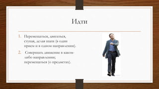 Идти
1. Перемещаться, двигаться,
ступая, делая шаги (в один
прием и в одном направлении).
2. Совершать движение в каком-
либо направлении;
перемещаться (о предметах).
 