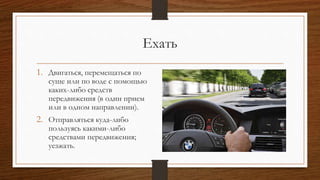 Ехать
1. Двигаться, перемещаться по
суше или по воде с помощью
каких-либо средств
передвижения (в один прием
или в одном направлении).
2. Отправляться куда-либо
пользуясь какими-либо
средствами передвижения;
уезжать.
 
