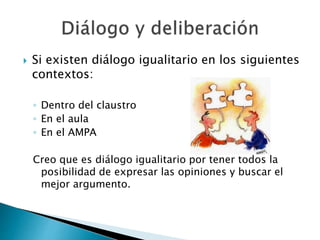  Si existen diálogo igualitario en los siguientes
contextos:
◦ Dentro del claustro
◦ En el aula
◦ En el AMPA
Creo que es diálogo igualitario por tener todos la
posibilidad de expresar las opiniones y buscar el
mejor argumento.
 