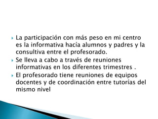  La participación con más peso en mi centro
es la informativa hacía alumnos y padres y la
consultiva entre el profesorado.
 Se lleva a cabo a través de reuniones
informativas en los diferentes trimestres .
 El profesorado tiene reuniones de equipos
docentes y de coordinación entre tutorías del
mismo nivel
 