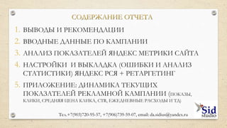 СОДЕРЖАНИЕ ОТЧЕТА
Приложение: динамика показателей (показы, клики,
средняя цена клика, CTR, ежедневные расходы и т.д.)
Настройки и выкладка (ошибки и анализ статистики)
Анализ показателей Яндекс Метрики сайта
Вводные данные по кампаниям
Выводы и рекомендации
Тел.+7(903)720-95-57,+7(906)739-59-07, email:da.sidius@yandex.ru
 
