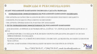 ВЫВОДЫ И РЕКОМЕНДАЦИИ
1. ПОВЫШЕНИЯ ЭФФЕКТИВНОСТИ РЕКЛАМНОЙ КАМПАНИИ ПОЗВОЛИТ:
УВЕЛИЧИТЬ КОЛИЧЕСТВО КЛИЕНТОВ ПРИ СОХРАНЕНИИ ТЕКУЩЕГО БЮДЖЕТА
СНИЗИТЬ РАСХОДЫ НА РЕКЛАМНУЮ КАМПАНИЮ
УВЕЛИЧИТЬ ПРИБЫЛЬНОСТЬ РАБОТЫ ОРГАНИЗАЦИИ
2. ПУТИ ПОВЫШЕНИЯ ЭФФЕКТИВНОСТИ РЕКЛАМНОЙ КАМПАНИИ
ДОБАВЛЕНИЕ «ГОРЯЧИХ КЛЮЧЕВЫХ ФРАЗ» (СЕЙЧАС 72% ПЕРЕХОДОВ ПРИХОДИТСЯ НА 13 ФРАЗ)
КОРРЕКТИРОВКА ПЛОЩАДОК РСЯ (МОЖНО ПЕРЕРАСПРЕДИЛИТЬ БЮДЖЕТ НА БОЛЕЕ ЭФФЕКТИВНЫЕ
ПЛОЩАДКИ)
КОРРЕКТИРОВКА УСЛОВИЙ РЕТАРГЕТИНГА ПОЗВОЛИТ «ДОЖИМАТЬ» БОЛЬШЕ КЛИЕНТОВ ЧЕМ СЕЙЧАС
ДРУГИЕ ЗАМЕЧАНИЯ И РЕКОМЕНДАЦИИ МОЖНО ПОСМОТРЕТЬ В ОТЧЕТЕ
 