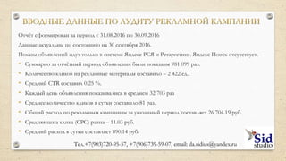 ВВОДНЫЕ ДАННЫЕ ПО АУДИТУ
Заказчик:
- Интернет-магазин
комплектующих для
мобильных устройств
- Сервисный центр по
ремонту электроники
Системы контекстной
рекламы:
Яндекс.Директ:
- Яндекс Поиск
- Яндекс РСЯ
- Ретаргетинг
Цель:
I. Выявление ошибок
II.Оценка
эффективности
рекламы
III. Поиск
возможностей и
ресурсов для дополнит.
заработка
Тел.+7(903)720-95-57,+7(906)739-59-07, email: da.sidius@yandex.ru
 