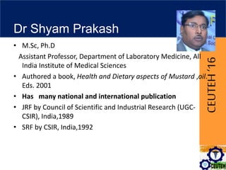 CEUTEH‘16
Dr Shyam Prakash
• M.Sc, Ph.D
Assistant Professor, Department of Laboratory Medicine, All
India Institute of Medical Sciences
• Authored a book, Health and Dietary aspects of Mustard ,oil.
Eds. 2001
• Has many national and international publication
• JRF by Council of Scientific and Industrial Research (UGC-
CSIR), India,1989
• SRF by CSIR, India,1992
 