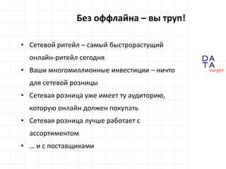 D
insight
AT
A
Без оффлайна – вы труп!
• Сетевой ритейл – самый быстрорастущий
онлайн-ритейл сегодня
• Ваши многомиллионные инвестиции – ничто
для сетевой розницы
• Сетевая розница уже имеет ту аудиторию,
которую онлайн должен покупать
• Сетевая розница лучше работает с
ассортиментом
• … и с поставщиками
 