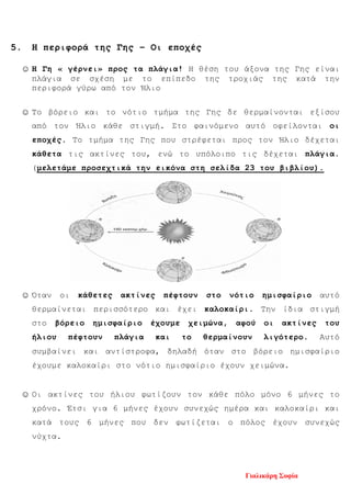 5. Η περιφορά της Γης – Οι εποχές
☺ Η Γη « γέρνει» προς τα πλάγια! Η θέση του άξονα της Γης είναι
πλάγια σε σχέση με το επίπεδο της τροχιάς της κατά την
περιφορά γύρω από τον Ήλιο
☺ Το βόρειο και το νότιο τμήμα της Γης δε θερμαίνονται εξίσου
από τον Ήλιο κάθε στιγμή. Στο φαινόμενο αυτό οφείλονται οι
εποχές. Το τμήμα της Γης που στρέφεται προς τον Ήλιο δέχεται
κάθετα τις ακτίνες του, ενώ το υπόλοιπο τις δέχεται πλάγια.
(μελετάμε προσεχτικά την εικόνα στη σελίδα 23 του βιβλίου).
☺ Όταν οι κάθετες ακτίνες πέφτουν στο νότιο ημισφαίριο αυτό
θερμαίνεται περισσότερο και έχει καλοκαίρι. Την ίδια στιγμή
στο βόρειο ημισφαίριο έχουμε χειμώνα, αφού οι ακτίνες του
ήλιου πέφτουν πλάγια και το θερμαίνουν λιγότερο. Αυτό
συμβαίνει και αντίστροφα, δηλαδή όταν στο βόρειο ημισφαίριο
έχουμε καλοκαίρι στο νότιο ημισφαίριο έχουν χειμώνα.
☺ Οι ακτίνες του ήλιου φωτίζουν τον κάθε πόλο μόνο 6 μήνες το
χρόνο. Έτσι για 6 μήνες έχουν συνεχώς ημέρα και καλοκαίρι και
κατά τους 6 μήνες που δεν φωτίζεται ο πόλος έχουν συνεχώς
νύχτα.
Γιαλικάρη Σοφία
Επιμέλεια επανάληψης: Χρήστος Χαρμπής σελ. 100
 