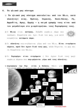 6. Το ηλιακό μας σύστημα
☺ Το ηλιακό μας σύστημα αποτελείται από τον Ήλιο, οκτώ
πλανήτες( Δίας, Κρόνος, Ουρανός, Ποσειδώνας, Γη,
Αφροδίτη, Άρης, Ερμής – η σειρά γραφής τους είναι από
τον μεγαλύτερο στο μικρότερο)και τους δορυφόρους τους.
☺ Ο Ήλιος είναι αστέρας, δηλαδή ουράνιο σώμα που
εκπέμπει θερμότητα και έχει δικό του φως, για αυτό
ονομάζεται αυτόφωτο σώμα.
☺ Οι πλανήτες περιστρέφονται γύρω από τον Ήλιο. Είναι ετερόφωτα
σώματα, αφού δεν έχουν δικό τους φως, αλλά δέχονται το φως και
τη θερμότητα του Ήλιου.
☺ Οι δορυφόροι είναι ετερόφωτα ( δεν έχουν δικό τους φως)
ουράνια σώματα που περιφέρονται γύρω από τους πλανήτες.
☺ Δορυφόρος της Γης είναι η Σελήνη. Κάνει μία
περιφορά κάθε 27 ημέρες και 8 ώρες περίπου.
Σελήνη
Ήλιος
Γη
Ουρανός
Δίας
Άρης
Ποσειδώνας
Αφροδίτη
Κρόνος
Ερμής
Γιαλικάρη Σοφία
Επιμέλεια επανάληψης: Χρήστος Χαρμπής σελ. 101
 