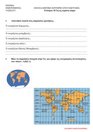ΟΝΟΜΑ:
ΗΜΕΡΟΜΗΝΊΑ: ΕΠΑΝΑΛΗΠΤΙΚΟ ΚΡΙΤΗΡΙΟ ΣΤΗ ΓΕΩΓΡΑΦΙΑ
ΤΑΞΗ:ΣΤ1 Ενότητα: Η Γη ως ουράνιο σώμα
• Απαντήστε σωστά στις παρακάτω ερωτήσεις .
Τι ονομάζεται Ισημερινός ;
…………………………………………………………………………………………………
…………………………………………………………………………………………………
Τι ονομάζεται μεσημβρινός ;
…………………………………………………………………………………………………
Τι ονομάζεται παράλληλος ;
…………………………………………………………………………………………………
Τι ονομάζονται πόλοι ;
………………………………………………………………………………………………….
Τι ονομάζεται Πρώτος Μεσημβρινός ;
…………………………………………………………………………………………………
………………………………………………………………………………………………….
• Βάλε τα παραπάνω στοιχεία στην Γη και γράψε τις γεωγραφικές συντεταγμένες
των τόπων : Α,Β,Γ,Δ.
ΑΔΕΛΦΟΥΛΑΚΟΣ ΠΑΧΩΜΙΟΣ
Επιμέλεια επανάληψης: Χρήστος Χαρμπής σελ. 102
 