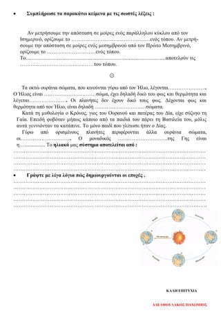 • Συμπλήρωσε τα παρακάτω κείμενα με τις σωστές λέξεις :
Αν μετρήσουμε την απόσταση σε μοίρες ενός παράλληλου κύκλου από τον
Ισημερινό, ορίζουμε το ………………………………………ενός τόπου. Αν μετρή-
σουμε την απόσταση σε μοίρες ενός μεσημβρινού από τον Πρώτο Μεσημβρινό,
ορίζουμε το .…..……………..……ενός τόπου.
Το.......................................................................................................αποτελούν τις
……………………………………του τόπου.
۞
Τα οκτώ ουράνια σώματα, που κινούνται γύρω από τον Ήλιο, λέγονται…………………..
Ο Ήλιος είναι …………………………σώμα, έχει δηλαδή δικό του φως και θερμότητα και
λέγεται…………………. Οι πλανήτες δεν έχουν δικό τους φως. Δέχονται φως και
θερμότητα από τον Ήλιο, είναι δηλαδή …………………………σώματα.
Κατά τη μυθολογία ο Κρόνος, γιος του Ουρανού και πατέρας του Δία, είχε σύζυγο τη
Γαία. Επειδή φοβόταν μήπως κάποιο από τα παιδιά του πάρει τη Βασιλεία του, μόλις
αυτά γεννιόνταν τα κατάπινε. Το μόνο παιδί που γλίτωσε ήταν ο Δίας.
Γύρω από ορισμένους πλανήτες περιφέρονται άλλα ουράνια σώματα,
οι………………………... Ο μοναδικός ………………………..της Γης είναι
η…................ Το ηλιακό μας σύστημα αποτελείται από :
…………………………………………………………………………………………………
…………………………………………………………………………………………………
…………………………………………………………………………………………………
…………………………………………………………………………………………………
• Γράψτε με λίγα λόγια πώς δημιουργούνται οι εποχές .
…………………………………………………………………………………………………
…………………………………………………………………………………………………
…………………………………………………………………………………………………
…………………………………………………………………………………………………
………………………………………………………………………………………………….
ΚΑΛΗ ΕΠΙΤΥΧΙΑ
ΑΔΕΛΦΟΥΛΑΚΟΣ ΠΑΧΩΜΙΟΣ
Επιμέλεια επανάληψης: Χρήστος Χαρμπής σελ. 103
 