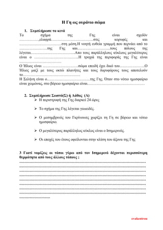 Η Γη ως ουράνιο σώμα
1. Συμπλήρωσε τα κενά
Το σχήμα της Γης είναι σχεδόν
……………,ελαφρά……………………………στις κορυφές και
……………………………στη μέση.Η νοητή ευθεία γραμμή που περνάει από το
………………….της Γης και……………………..τους πόλους της
λέγεται……………………………..Απο τους παράλληλους κύκλους μεγαλύτερος
είναι ο ……………………………..Η τροχιά της περιφοράς της Γης είναι
……………………………
Ο Ήλιος είναι ……………………….σώμα επειδή έχει δικό του………………..Ο
Ήλιος μαζί με τους οκτώ πλανήτες και τους δορυφόρους τους αποτελούν
το………………………………………
Η Σελήνη είναι ο…………………………….της Γης. Όταν στο νότιο ημισφαίριο
είναι χειμώνας, στο βόρειο ημισφαίριο είναι………………………………………
2. Συμπλήρωσε Σωστό(Σ) ή Λάθος (Λ)
 Η περιστροφή της Γης διαρκεί 24 ώρες
 Το σχήμα της Γης λέγεται γεωειδές.
 Ο μεσημβρινός του Γκρίνουιτς χωρίζει τη Γη σε βόρειο και νότιο
ημισφαίριο.
 Ο μεγαλύτερος παράλληλος κύκλος είναι ο Ισημερινός.
 Οι εποχές του έτους οφείλονται στην κλίση του άξονα της Γης
3 Γιατί νομίζεις οι τόποι γύρω από τον Ισημερινό δέχονται περισσότερη
θερμότητα από τους άλλους τόπους ;
………………………………………………………………………………………
………………………………………………………………………………………
………………………………………………………………………………………
………………………………………………………………………………………
………………………………………………………………………………………
………………………………………………………………………………………
………………………………………………………………………………………
………………………………………………………………………………………
……………………
evakentrou
Επιμέλεια επανάληψης: Χρήστος Χαρμπής σελ. 104
 