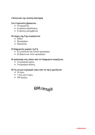4 Κύκλωσε την σωστή απάντηση
Στο Γκρίνουϊτς βρίσκεται
 Ο ισημερινός
 Ο πρώτος παράλληλος
 Ο πρώτος μεσημβρινός
Οι άκρες της Γης ονομάζονται
 Πόλοι
 Ημισφαίρια
 Ημικύκλια
Ο Ισημερινός χωρίζει τη Γη
 Σε ανατολικό και δυτικό ημισφαίριο
 Σε βόρειο και νότιο ημισφαίριο
Η απόσταση ενός τόπου από τον Ισημερινό ονομάζεται
 Γεωγραφικό μήκος
 Γεωγραφικό πλάτος
Η Γη για μια περιφορά γύρω από τον ήλιο χρειάζεται
 24 ώρες
 1 έτος και 6 ώρες
 180 ημέρες
evakentrou
Επιμέλεια επανάληψης: Χρήστος Χαρμπής σελ. 105
 