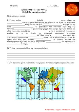 ΟΝΟΜΑ: …../…../ 200…
ΚΡΙΤΗΡΙΟ ΣΤΗ ΓΕΩΓΡΑΦΙΑ
(Εν.1. Η Γη ως ουράνιο σώμα)
1) Συμπλήρωσε σωστά:
Η Γη έχει σχήμα _______________, δηλαδή __________________ στους πόλους και
________________στον ισημερινό. Η κίνηση της γης γύρω από τον άξονά της ονομάζεται
___________________ και γύρω από τον ήλιο _____________________.Η τροχιά της γης
είναι ______________________. Το βορειότερο και νοτιότερο άκρο της Γης
λέγονται_________________. Η φανταστική γραμμή που χωρίζει τη Γη σε βόρειο και
νότιο ημισφαίριο ονομάζεται ____________________, ενώ η φανταστική γραμμή που
χωρίζει τη γη σε δυτικό και ανατολικό ημισφαίριο ονομάζεται
_______________________________. Ο Ήλιος είναι το____________ και επειδή έχει
δικό του φως λέμε ότι είναι ________________ σώμα. Ενώ τα σώματα όπως η Γη που δεν
έχουν δικό τους φως λέγονται ________________. Τα ουράνια σώματα που
περιστρέφονται γύρω από τον Ήλιο ονομάζονται ________________ και αποτελούν το
______________ σύστημα.
2) Τι είναι γεωγραφικό πλάτος και γεωγραφικό μήκος;
_________________________________________________________________________
_________________________________________________________________________
_________________________________________________________________________
_________________________________________________________________________
_________________________________________________________________________
3) Στον παρακάτω χάρτη να βρείτε τις γεωγραφικές συντεταγμένες που δείχνουν τα βέλη:
Κοντόπουλος Γεώργιος - Παιδαράκη Δάφνη
Επιμέλεια επανάληψης: Χρήστος Χαρμπής σελ. 106
 