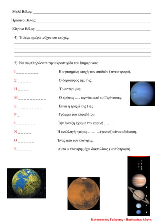 Μπλέ Βέλος: _______________________________________________________________
Πράσινο Βέλος:_____________________________________________________________
Κίτρινο Βέλος: _____________________________________________________________
4) Τι λέμε ημέρα ,νύχτα και εποχές;
_________________________________________________________________________
_________________________________________________________________________
_________________________________________________________________________
_________________________________________________________________________
5) Να συμπληρώσετε την ακροστιχίδα του Ισημερινού:
Ι _ _ _ _ _ _ _ _ Η αγαπημένη εποχή των παιδιών ( αντίστροφα).
Σ _ _ _ _ _ Ο δορυφόρος της Γης.
Η _ _ _ _ Το αστέρι μας.
Μ _ _ _ _ _ _ _ _ _ _ Ο πρώτος ….. περνάει από το Γκρίνουιτς.
Ε _ _ _ _ _ _ _ _ _ Είναι η τροχιά της Γης.
Ρ _ Γράμμα του αλφαβήτου.
Ι _ _ _ _ _ _ _ Την άνοιξη έχουμε την εαρινή ……..
Ν _ _ _ _ _ Η εναλλαγή ημέρας ……….(γενική) είναι αδιάκοπη.
Ο _ _ _ _ _ _ Ένας από του πλανήτες.
Σ _ _ _ _ _ Αυτό ο πλανήτης έχει δακτυλίους ( αντίστροφα).
Κοντόπουλος Γεώργιος - Παιδαράκη Δάφνη
Επιμέλεια επανάληψης: Χρήστος Χαρμπής σελ. 107
 
