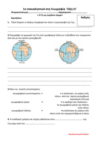 1ο επαναληπτικό στη Γεωγραφία Τάξη Στ΄
Ονοματεπώνυμο:………………………………………………Ημερομηνία………………………..
« Η Γη ως ουράνιο σώμα»
Ερωτήσεις
1. Πόσο διαρκεί η πλήρης περιφορά και πόσο η περιστροφή της Γης;
…………………………………………………………………………………………………………………………………………
…………………………………………………………………………………………………………………………………………
2.Περιγράφω το χωρισμό της Γης στα ημισφαίρια (τόσο με τη βοήθεια του ισημερινού
όσο και με τον πρώτο μεσημβρινό)
…………………………………………………………………………………………………………………………………………
…………………………………………………………………………………………………………………………………………
…………………………………………………………………………………………………………………………………………
…………………………………………………………………………………………………………………………………………
………………………………………………………………………………………………………………………………………
3.Κάνω τις σωστές αντιστοιχίσεις
γεωγραφικές συντεταγμένες • • η απόσταση σε μοίρες ενός
τόπου από τον πρώτο μεσημβρινό
ανατολικά ή δυτικά
γεωγραφικό μήκος • • οι αριθμοί που δηλώνουν
το γεωγραφικό μήκος και πλάτος
ενός τόπου
γεωγραφικό πλάτος • •η απόσταση σε μοίρες ενός
τόπου από τον ισημερινό βόρεια ή νότια
4. Η εναλλαγή ημέρας και νύχτας οφείλεται στην …………………………………………….της
Γης γύρω από τον ……………………………………………….
Βαθμός:
Κυριάκος Κουμούτσογλου
Επιμέλεια επανάληψης: Χρήστος Χαρμπής σελ. 108
 