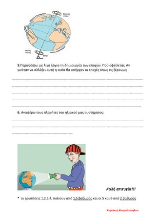 5.Περιγράφω με λίγα λόγια τη δημιουργία των εποχών. Πού οφείλεται; Αν
γινόταν να αλλάξει αυτή η αιτία θα υπήρχαν οι εποχές όπως τις ξέρουμε;
…………………………………………………………………………………………………………………………………………
…………………………………………………………………………………………………………………………………………
…………………………………………………………………………………………………………………………………………
…………………………………………………………………………………………………………………………………………
………………………………………………………………………………………………………………………………………
6. Αναφέρω τους πλανήτες του ηλιακού μας συστήματος:
…………………………………………………………………………………………………………………………………………
…………………………………………………………………………………………………………………………………………
………………………………………………………………
Καλή επιτυχία!!!
* οι ερωτήσεις 1,2,3,4, πιάνουν από 1,5 βαθμούς και οι 5 και 6 από 2 βαθμούς
Κυριάκος Κουμούτσογλου
Επιμέλεια επανάληψης: Χρήστος Χαρμπής σελ. 109
 