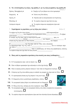 6. Να αντιστοιχίσεις τις λέξεις της ομάδας Α με τις λέξεις ή φράσεις της ομάδας Β:
βαθμός 1
Πρώτος Μεσημβρινός ● ● Χωρίζει τη Γη σε βόρειο και νότιο ημισφαίριο
Ισημερινός ● ● Ενώνει τους δύο πόλους
Άξονας ● ● Περνάει από το αστεροσκοπείο του Γκρίνουιτς
Πλανήτης ● ● Το ουράνιο σώμα που έχει δικό του φως
Αυτόφωτο σώμα ● ● Το ουράνιο σώμα που περιφέρεται γύρω από
τον Ήλιο
7. Συμπλήρωσε τις προτάσεις με τις λέξεις που λείπουν : βαθμοί 2
Το σχήμα της Γης δεν είναι τελείως ______________________ , αλλά παρουσιάζεται
___________________ στον Ισημερινό και συμπιεσμένο στους __________________. Το σχήμα
αυτό λέγεται ___________________________.
Η κίνηση της Γης γύρω από το νοητό άξονά της από _________________ προς τα
___________________ λέγεται ____________________ και διαρκεί ___________________ . Η
κίνηση της Γης γύρω από τον Ήλιο λέγεται ______________________ και διαρκεί
___________________________________________.
Η ___________________ της Γης γύρω από τον Ήλιο είναι ελλειπτική.
Το βορειότερο άκρο της Γης είναι ο ___________________________ και το νοτιότερο άκρο
της είναι ο _________________________________.
Ο ____________________________ είναι ο μεγαλύτερος απ’ όλους τους παράλληλους κύκλους.
Το ουράνιο σώμα που έχει δικό του φως λέγεται _____________________.
8. Ποιες από τις παρακάτω προτάσεις είναι σωστές και ποιες λανθασμένες ;
βαθμοί 2
I. Η Γη περιφέρεται γύρω από τον άξονά της. 
II. Όταν το βόρειο ημισφαίριο έχει καλοκαίρι το νότιο έχει άνοιξη. 
III. Όταν οι ηλιακές ακτίνες πέφτουν πλάγια σ’ έναν τόπο τον θερμαίνουν λιγότερο. 
IV. Ο άξονας της Γης είναι κάθετος προς το επίπεδο της τροχιάς της γύρω από τον Ήλιο. 
V. Η περιστροφική κίνηση της Γης διαρκεί 1 έτος και 6 ώρες. 
VI. Ο Ισημερινός είναι ο μεγαλύτερος παράλληλος κύκλος. 
VII. Το γεωγραφικό μήκος δείχνει την απόσταση από τον Ισημερινό. 
VIII. Ο Ήλιος είναι ένας αστέρας και είναι ετερόφωτο σώμα. 
IX. Το γεωγραφικό μήκος και το γεωγραφικό πλάτος ενός τόπου ονομάζονται γεωγραφικές
συντεταγμένες. 
X. Το ουράνιο σώμα που περιστρέφεται γύρω από έναν πλανήτη λέγεται δορυφόρος.
Αγγελοπούλου Βασιλική
Επιμέλεια επανάληψης: Χρήστος Χαρμπής σελ. 111
 